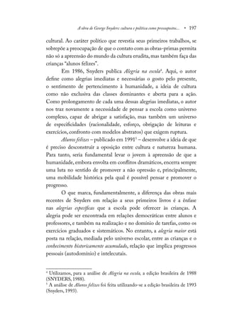 A obra de George Snyders: cultura e política como pressupostos... • 197
cultural. Ao caráter político que revestia seus primeiros trabalhos, se
sobrepõe a preocupação de que o contato com as obras-primas permita
não só a apreensão do mundo da cultura erudita, mas também faça das
crianças “alunos felizes”.
Em 1986, Snyders publica Alegria na escola4
. Aqui, o autor
define como alegrias imediatas e necessárias o gosto pelo presente,
o sentimento de pertencimento à humanidade, a ideia de cultura
como não exclusiva das classes dominantes e aberta para a ação.
Como prolongamento de cada uma dessas alegrias imediatas, o autor
nos traz novamente a necessidade de pensar a escola como universo
complexo, capaz de abrigar a satisfação, mas também um universo
de especificidades (racionalidade, esforço, obrigação de leituras e
exercícios, confronto com modelos abstratos) que exigem ruptura.
Alunos felizes – publicado em 19915
– desenvolve a ideia de que
é preciso desconstruir a oposição entre cultura e natureza humana.
Para tanto, seria fundamental levar o jovem à apreensão de que a
humanidade, embora envolta em conflitos dramáticos, encerra sempre
uma luta no sentido de promover a não opressão e, principalmente,
uma mobilidade histórica pela qual é possível pensar e promover o
progresso.
O que marca, fundamentalmente, a diferença das obras mais
recentes de Snyders em relação a seus primeiros livros é a ênfase
nas alegrias específicas que a escola pode oferecer às crianças. A
alegria pode ser encontrada em relações democráticas entre alunos e
professores, e também na realização e no domínio de tarefas, como os
exercícios graduados e sistemáticos. No entanto, a alegria maior está
posta na relação, mediada pelo universo escolar, entre as crianças e o
conhecimento historicamente acumulado, relação que implica progressos
pessoais (autodomínio) e intelecutais.
4
Utilizamos, para a análise de Alegria na escola, a edição brasileira de 1988
(SNYDERS, 1988).
5
A análise de Alunos felizes foi feita utilizando-se a edição brasileira de 1993
(Snyders, 1993).
 