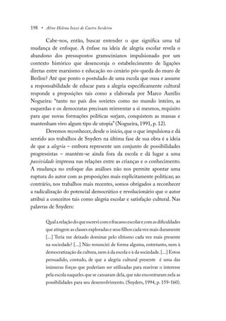 198 • Aline Helena Iozzi de Castro Serdeira
Cabe-nos, então, buscar entender o que significa uma tal
mudança de enfoque. A ênfase na ideia de alegria escolar revela o
abandono dos pressupostos gramscinianos impulsionado por um
contexto histórico que desencoraja o estabelecimento de ligações
diretas entre marxismo e educação no cenário pós-queda do muro de
Berlim? Até que ponto o postulado de uma escola que ousa e assume
a responsabilidade de educar para a alegria especificamente cultural
responde a proposições tais como a elaborada por Marco Aurélio
Nogueira: “tanto no país dos sovietes como no mundo inteiro, as
esquerdas e os democratas precisam reinventar a si mesmos, requisito
para que novas formações políticas surjam, conquistem as massas e
mantenham vivo algum tipo de utopia” (Nogueira, 1991, p. 12).
Devemos reconhecer, desde o início, que o que impulsiona e dá
sentido aos trabalhos de Snyders na última fase de sua obra é a ideia
de que a alegria – embora represente um conjunto de possibilidades
progressistas – mantém-se ainda fora da escola e dá lugar a uma
passividade impressa nas relações entre as crianças e o conhecimento.
A mudança no enfoque das análises não nos permite apontar uma
ruptura do autor com as proposições mais explicitamente políticas; ao
contrário, nos trabalhos mais recentes, somos obrigados a reconhecer
a radicalização do potencial democrático e revolucionário que o autor
atribui a conceitos tais como alegria escolar e satisfação cultural. Nas
palavras de Snyders:
Qualarelaçãodoqueescrevicomofracassoescolarecomasdificuldades
que atingem as classes exploradas e seus filhos cada vez mais duramente
[...] Teria me deixado dominar pelo elitismo cada vez mais presente
na sociedade? [...] Não renunciei de forma alguma, entretanto, nem à
democratização da cultura,nem à da escola e à da sociedade.[...] Estou
persuadido, contudo, de que a alegria cultural presente é uma das
inúmeras forças que poderiam ser utilizadas para reavivar o interesse
pela escola naqueles que se cansaram dela,que não encontraram nela as
possibilidades para seu desenvolvimento. (Snyders, 1994, p. 159-160).
 