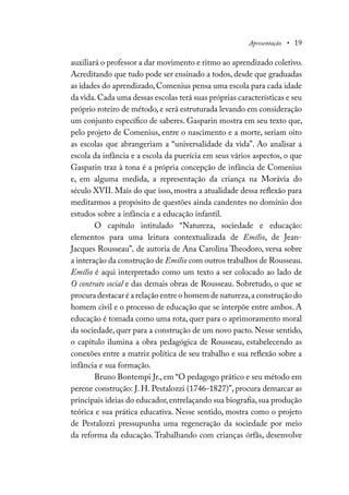 Apresentação • 19
auxiliará o professor a dar movimento e ritmo ao aprendizado coletivo.
Acreditando que tudo pode ser ensinado a todos, desde que graduadas
as idades do aprendizado, Comenius pensa uma escola para cada idade
da vida.Cada uma dessas escolas terá suas próprias características e seu
próprio roteiro de método, e será estruturada levando em consideração
um conjunto específico de saberes. Gasparin mostra em seu texto que,
pelo projeto de Comenius, entre o nascimento e a morte, seriam oito
as escolas que abrangeriam a “universalidade da vida”. Ao analisar a
escola da infância e a escola da puerícia em seus vários aspectos, o que
Gasparin traz à tona é a própria concepção de infância de Comenius
e, em alguma medida, a representação da criança na Morávia do
século XVII. Mais do que isso, mostra a atualidade dessa reflexão para
meditarmos a propósito de questões ainda candentes no domínio dos
estudos sobre a infância e a educação infantil.
O capítulo intitulado “Natureza, sociedade e educação:
elementos para uma leitura contextualizada de Emílio, de Jean-
Jacques Rousseau”, de autoria de Ana Carolina Theodoro, versa sobre
a interação da construção de Emílio com outros trabalhos de Rousseau.
Emílio é aqui interpretado como um texto a ser colocado ao lado de
O contrato social e das demais obras de Rousseau. Sobretudo, o que se
procura destacar é a relação entre o homem de natureza,a construção do
homem civil e o processo de educação que se interpõe entre ambos. A
educação é tomada como uma rota, quer para o aprimoramento moral
da sociedade, quer para a construção de um novo pacto. Nesse sentido,
o capítulo ilumina a obra pedagógica de Rousseau, estabelecendo as
conexões entre a matriz política de seu trabalho e sua reflexão sobre a
infância e sua formação.
Bruno Bontempi Jr., em “O pedagogo prático e seu método em
perene construção: J. H. Pestalozzi (1746-1827)”, procura demarcar as
principais ideias do educador,entrelaçando sua biografia,sua produção
teórica e sua prática educativa. Nesse sentido, mostra como o projeto
de Pestalozzi pressupunha uma regeneração da sociedade por meio
da reforma da educação. Trabalhando com crianças órfãs, desenvolve
 
