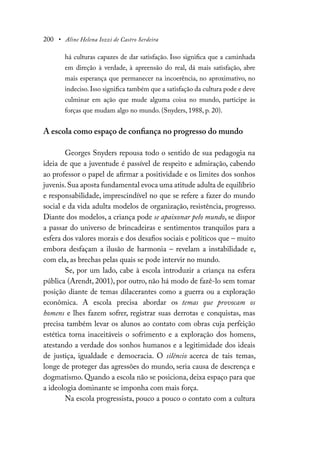 200 • Aline Helena Iozzi de Castro Serdeira
há culturas capazes de dar satisfação. Isso significa que a caminhada
em direção à verdade, à apreensão do real, dá mais satisfação, abre
mais esperança que permanecer na incoerência, no aproximativo, no
indeciso. Isso significa também que a satisfação da cultura pode e deve
culminar em ação que mude alguma coisa no mundo, participe às
forças que mudam algo no mundo. (Snyders, 1988, p. 20).
A escola como espaço de confiança no progresso do mundo
Georges Snyders repousa todo o sentido de sua pedagogia na
ideia de que a juventude é passível de respeito e admiração, cabendo
ao professor o papel de afirmar a positividade e os limites dos sonhos
juvenis.Sua aposta fundamental evoca uma atitude adulta de equilíbrio
e responsabilidade, imprescindível no que se refere a fazer do mundo
social e da vida adulta modelos de organização, resistência, progresso.
Diante dos modelos, a criança pode se apaixonar pelo mundo, se dispor
a passar do universo de brincadeiras e sentimentos tranquilos para a
esfera dos valores morais e dos desafios sociais e políticos que – muito
embora desfaçam a ilusão de harmonia – revelam a instabilidade e,
com ela, as brechas pelas quais se pode intervir no mundo.
Se, por um lado, cabe à escola introduzir a criança na esfera
pública (Arendt, 2001), por outro, não há modo de fazê-lo sem tomar
posição diante de temas dilacerantes como a guerra ou a exploração
econômica. A escola precisa abordar os temas que provocam os
homens e lhes fazem sofrer, registrar suas derrotas e conquistas, mas
precisa também levar os alunos ao contato com obras cuja perfeição
estética torna inaceitáveis o sofrimento e a exploração dos homens,
atestando a verdade dos sonhos humanos e a legitimidade dos ideais
de justiça, igualdade e democracia. O silêncio acerca de tais temas,
longe de proteger das agressões do mundo, seria causa de descrença e
dogmatismo. Quando a escola não se posiciona, deixa espaço para que
a ideologia dominante se imponha com mais força.
Na escola progressista, pouco a pouco o contato com a cultura
 