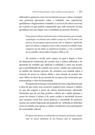 A obra de George Snyders: cultura e política como pressupostos... • 201
elaborada se apresenta como um movimento em que o aluno contrapõe
suas primeiras apreensões sobre a realidade, suas experiências
quotidianas e fragmentárias à unidade e à coerência da cultura universal,
até o ponto em que poderá compreender que cada momento da luta
quotidiana tem sua relação com a totalidade do processo histórico.
O que parece evidente à primeira vista,à cultura primeira,por exemplo,
a população e sua divisão entre cidade e campo ou a “lei”da oferta e da
procura, são percepções apenas parciais; elas só adquirem significado
pleno em relação a categorias como o valor,a divisão do trabalho.Estas
categorias não são dadas na experiência imediata [...] são o resultado
de um trabalho cultural difícil. (Snyders, 1988, p. 52).
Ao instituir a escola como espaço no qual a alegria é fruto
do afastamento intelectual, do contato com a cultura elaborada e da
apreensão de verdades que explicam a realidade, o autor nos mostra
que as possibilidades de unidade entre jovens e adultos não estão postas
no âmbito das relações pessoais. Ao contrário, essa unidade supõe a
inserção do jovem na cultura adulta e uma tomada de posição dos
mais velhos em favor de seu mundo, de sua época, das construções que
testemunham o valor da humanidade.
É importante notar que a autoridade docente se liga diretamente
à ideia de que existe uma assimetria inegável entre crianças e adultos
no que diz respeito à posse da cultura historicamente valorizada.
Assimetria que, de um lado, justifica o direito de o adulto planejar o
acesso da criança à cultura e, de outro, confere à autoridade docente
uma natureza social. Em outras palavras, a autoridade do professor
assume um caráter impessoal, não podendo ser atribuída ao indivíduo
como ser isolado, mas apenas ao adulto considerado como participante
da comunidade cultural.
Os alunos não devem ser submetidos aos humores, às decisões sempre
mais ou menos arbitrárias de um homem, nem ao regulamento
 