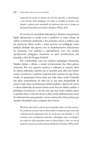 202 • Aline Helena Iozzi de Castro Serdeira
impessoal da escola; os alunos não têm de aprender a subordinação
a um homem. Têm obrigação, em todos os sentidos do termo, com
relação à cultura; pela autoridade do professor, eles vão se formar na
hierarquia libertadora da cultura. (Snyders, 1988, p. 224).
O conceito de autoridade elaborado por Snyders está, portanto,
ligado diretamente ao modo como o professor se coloca diante da
cultura socialmente produzida e dos princípios éticos e políticos que
ela representa. Desse modo, o autor inscreve sua pedagogia numa
tradição alinhada não apenas com os desdobramentos educacionais
do marxismo, mas também e, especialmente, com uma tradição
especificamente pedagógica, humanista, na qual reconhecemos, por
exemplo, a obra de Georges Gusdorf.
Em continuidade com essa tradição pedagógica humanista,
Snyders debate e afirma o caráter revolucionário das obras-primas
universais. Por seus aspectos estéticos e culturais, as maiores obras
da cultura elaborada, sustenta ele, se mantêm para além dos limites
sociais, econômicos e políticos impostos pelo contexto em que foram
criadas. A apropriação dessas obras por cada classe social é limitada
não pelas características da obra em si, mas pela desigualdade de
classes. Cada classe social luta para definir padrões e direitos de acesso
à cultura elaborada, da mesma forma como luta por definir padrões e
privilégios econômicos, e isso faz com que nem todos tenham acesso
às grandes obras. A luta de classes é, desse modo, dialeticamente, arena
de enfrentamento para garantir o acesso universal às obras-primas que
mantêm identidade com o conjunto dos homens.
Não levar, não atrair os alunos para as grandes obras é de fato reservá-
las, continuar a reservá-las aos favorecidos socialmente, que terão sido
cuidadosamente preparados fora da escola por suas famílias. [...] É
consentir com os obstáculos materiais e ideológicos que a sociedade e
seu modo de vida acumulam entre as obras-primas e eles, em vez de
ajudá-los a tomar consciência desses obstáculos.(Snyders,1994,p.161).
 
