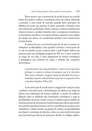 A obra de George Snyders: cultura e política como pressupostos... • 203
Nesse ponto é que a intervenção da escola alcança seu sentido
maior. Seu papel é realizar a reavaliação crítica da cultura elaborada
e proceder a uma seleção de conteúdos pautada pelos princípios da
dialética, de modo que permita ao aluno apreender a história como
uma síntese das contradições. Nesse contexto, a natureza histórica das
relações sociais e a unidade existente entre os progressos econômicos,
as descobertas científicas e as criações artísticas aparecem como objeto
de estudo, mas devem ser consideradas também como instrumentos
revolucionários.
A certeza de que o mundo pode progredir, de que os avanços se
sobrepõem às dificuldades e têm ajudado o homem a tomar posse de
si e de seu mundo é, pois, o axioma sobre o qual Snyders elabora sua
proposta para uma pedagogia progressista. Por isso o autor contesta,
ao longo de sua obra, o valor progressista de teorias sociológicas
e pedagógicas que insistem em negar a validade das conquistas
democráticas.
as transformações são a regra da história [...] cabe-nos pois aproveitar,
prolongar os ensaios, os esboços de progresso que já se anunciam.
Não estamos reduzidos a imaginar utopias de felicidade. Em suma, a
atualidade, enquanto saída da história, é para nós uma garantia contra
o abandono. (Snyders, 1995, p. 96).
A desvalorização do mundo atual e a negação dos avanços sociais
e políticos concorrem para a desvalorização do adulto, mas, longe de
indicar uma valorização da criança, implicam a miséria da infância.
Quando adere ao fatalismo das constatações sociológicas e nega as
possibilidades de avanço social, é como se o adulto negasse também as
mínimas porções de autonomia e transformação que cabem à juventude.
Ao contrário,quando proclama a beleza e os problemas de sua época como
verdadeiros, o adulto assume sua porção de autoria e responsabilidade
em relação à construção da história e coloca-se como interlocutor para
uma juventude que precisa de ajuda para decifrar os códigos adultos.
 