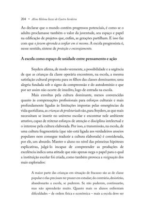 204 • Aline Helena Iozzi de Castro Serdeira
Ao declarar que o mundo contém progressos potenciais, é como se o
adulto proclamasse também o valor da juventude, seu espaço e papel
na edificação de projetos que, enfim, as gerações partilham. E isso faz
com que o jovem aprenda a confiar em si mesmo. A escola progressista é,
nesse sentido, síntese de proteção e encorajamento.
A escola como espaço de unidade entre pensamento e ação
Snyders afirma,de modo veemente,a possibilidade e a urgência
de que as crianças da classe operária encontrem, na escola, a mesma
satisfação cultural proposta para os filhos das classes dominantes; uma
alegria fundada sob o signo da compreensão e do autodomínio e que
por ser assim não ocorre de imedito, logo de entrada na escola.
Mais envoltas pela cultura dominante, menos convencidas
quanto às compensações profissionais para esforços culturais e mais
profundamente ligadas às limitações impostas pelas emergências da
vida quotidiana,as crianças do proletariado são,para Snyders,as que mais
necessitam se inserir no universo escolar e encontrar nele ambiente
atrativo, capaz de reiterar esforços de atenção e disciplina intelectual e
o interesse pela cultura elaborada. Por isso, a transmissão, na escola, de
uma cultura fragmentária (que não está ligada aos verdadeiros anseios
populares nem consegue traduzir a cultura elaborada) é considerada,
por ele, um absurdo. Manter o aluno no nível das primeiras hipóteses
explicativas, julgá-lo incapaz de compreender as produções de
excelência indica uma atitude que não apenas nega o papel para o qual
a instituição escolar foi criada, como também provoca a resignação dos
mais explorados:
A maior parte das crianças em situação de fracasso são as de classe
popular e elas precisam ter prazer em estudar; do contrário,desistirão,
abandonarão a escola, se puderem. Se não puderem, continuarão,
mas não aprenderão muito. Quanto mais os alunos enfrentam
dificuldades – de ordem física e econômica – mais a escola deve ser
 