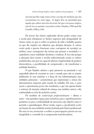 A obra de George Snyders: cultura e política como pressupostos... • 205
um local que lhes traga outras coisas e um tipo de satisfação que não
encontrariam em outro lugar... A alegria deve ser prioridade para
aqueles que sofrem mais fora da escola. Sei que é um pouco utópico,
mas de vez em quando é necessário sonhar. (Snyders, 1990 apud De
Camillis, 1990, p. 164).
Os jovens das classes exploradas devem poder contar com
a escola para ultrapassar os limites impostos pela desigualdade de
classes, tanto no que se refere às práticas de vida e trabalho quanto
no que diz respeito aos objetivos que desejam alcançar. A cultura
escolar pode e precisa funcionar como contraponto da sociedade, ou
melhor, como contraponto das teorias que pensam a sociedade e o
capitalismo como realidades absolutas e estáticas. E isso não porque
a educação deva incitar a revolta indiscriminada contra os valores
estabelecidos, mas por ser capaz de afirmar a legitimidade de projetos
democráticos, a possibilidade de compreender e de transformar a
realidade histórica.
O que Snyders admira e quer preservar na juventude é sua
capacidade plena de encantar-se com o mundo para não se manter
indiferente às suas misérias; é a força de sua indeterminação; seus
múltiplos potenciais – características que representam o avesso dos
determinismos impostos pelo mundo do trabalho. Por isso, o autor
rejeita a especialização precoce dos estudantes, o que não apenas limita
o universo de inserção cultural da criança, mas também arrisca a dar
continuidade ao ciclo de exclusões sociais.
Os modelos de escolarização profissionalizante – afirma o
autor – não guardam espaço para tentativas, para o aperfeiçoamento
paulatino ou para a artificialidade de exercícios cujo objetivo único é
permitir a aprendizagem. Desse modo, negam a especificidade escolar
em função de uma realidade restrita,limitada pelo futuro profissional.
De uma só vez, renunciam a acolher as preocupações juvenis em sua
integridade e a estendê-las à compreensão transformadora.
 