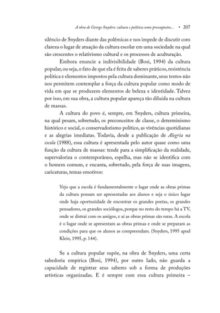 A obra de George Snyders: cultura e política como pressupostos... • 207
silêncio de Snyders diante das polêmicas e nos impede de discutir com
clareza o lugar de atuação da cultura escolar em uma sociedade na qual
são crescentes o relativismo cultural e os processos de aculturação.
Embora enuncie a indivisibilidade (Bosi, 1994) da cultura
popular,ou seja,o fato de que ela é feita de saberes práticos,resistência
política e elementos impostos pela cultura dominante,seus textos não
nos permitem contemplar a força da cultura popular como modo de
vida em que se produzem elementos de beleza e identidade. Talvez
por isso, em sua obra, a cultura popular apareça tão diluída na cultura
de massas.
A cultura do povo é, sempre, em Snyders, cultura primeira,
na qual pesam, sobretudo, os preconceitos de classe, o determinismo
histórico e social, o conservadorismo político, as vivências quotidianas
e as alegrias imediatas. Todavia, desde a publicação de Alegria na
escola (1988), essa cultura é apresentada pelo autor quase como uma
função da cultura de massas: tende para a simplificação da realidade,
supervaloriza o contemporâneo, espelha, mas não se identifica com
o homem comum, e encanta, sobretudo, pela força de suas imagens,
caricaturas, temas emotivos:
Vejo que a escola é fundamentalmente o lugar onde as obras primas
da cultura possam ser apresentadas aos alunos e seja o único lugar
onde haja oportunidade de encontrar os grandes poetas, os grandes
pensadores, os grandes sociólogos, porque no resto do tempo há a TV,
onde se distrai com os amigos, e aí as obras primas são raras. A escola
é o lugar onde se apresentam as obras primas e onde se preparam as
condições para que os alunos as compreendam. (Snyders, 1995 apud
Klein, 1995, p. 144).
Se a cultura popular supõe, na obra de Snyders, uma certa
sabedoria empírica (Bosi, 1994), por outro lado, não guarda a
capacidade de registrar seus saberes sob a forma de produções
artísticas organizadas. E é sempre com essa cultura primeira –
 