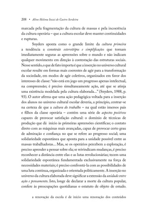 208 • Aline Helena Iozzi de Castro Serdeira
marcada pela fragmentação da cultura de massas e pela incoerência
da cultura operária – que a cultura escolar deve manter continuidades
e rupturas.
Snyders aponta como o grande limite da cultura primeira
a tendência a construir estereótipos e simplificações que tornam
imediatamente seguras as apreensões sobre o mundo e não indicam
qualquer movimento em direção à contestação das estruturas sociais.
Nessesentido,oquedefatoimportaéqueainserçãonouniversocultural
escolar resulte em formas mais coerentes de agir para a transformação
da sociedade, em modos de agir coletivos, organizados em favor dos
interesses de classe: “não está em jogo um progresso apenas intelectual,
na compreensão; é preciso simultaneamente ação, até que se atinja
uma existência modelada pela cultura elaborada...” (Snyders, 1988, p.
93). O autor afirma que uma ação pedagógica voltada para a inserção
dos alunos no universo cultural escolar deveria, a princípio, centrar-se
na certeza de que a cultura do trabalho – na qual estão imersos pais
e filhos da classe operária – contém uma série de aspectos positivos
capazes de provocar satisfação cultural: o domínio de técnicas de
produção que dá início às primeiras apreensões científicas; o contato
direto com as máquinas mais avançadas, capaz de provocar certo grau
de admiração e confiança no que se refere ao progresso social; uma
solidariedade espontânea que aponta para a unidade possível entre as
massas trabalhadoras... Mas, se os operários percebem a exploração, é
preciso aprender a pensar sobre ela; se reivindicam mudanças,é preciso
reconhecer a distância entre elas e as lutas revolucionárias; tecem uma
solidariedade espontânea fundamentada exclusivamente na força de
necessidades materiais; é preciso confrontá-la com as possibilidades de
uma luta contínua,organizada e orientada politicamente.A inserção no
universo da cultura elaborada deve significar a extensão da unidade entre
ação e pensamento. Isto, longe de declarar a morte da cultura popular,
confere às preocupações quotidianas o estatuto de objeto de estudo.
a renovação da escola é de início uma renovação dos conteúdos
 