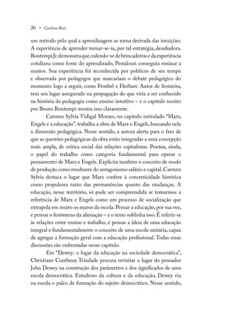 20 • Carlota Boto
um método pelo qual a aprendizagem se torna derivada das intuições.
A experiência de aprender tornar-se-ia, por tal estratégia, desafiadora.
BontempiJr.demonstraque,valendo-sedebrincadeirasedaexperiência
cotidiana como fonte do aprendizado, Pestalozzi conseguiu ensinar a
muitos. Sua experiência foi reconhecida por políticos de seu tempo
e observada por pedagogos que marcariam o debate pedagógico do
momento logo a seguir, como Froebel e Herbart. Autor de fronteira,
tem seu lugar assegurado na propagação do que viria a ser conhecido
na história da pedagogia como ensino intuitivo – e o capítulo escrito
por Bruno Bontempi mostra isso claramente.
Carmen Sylvia Vidigal Moraes, no capítulo intitulado “Marx,
Engels e a educação”, trabalha a obra de Marx e Engels, buscando nela
a dimensão pedagógica. Nesse sentido, a autora alerta para o fato de
que as questões pedagógicas da obra estão integradas a uma concepção
mais ampla, de crítica social das relações capitalistas. Pontua, ainda,
o papel do trabalho como categoria fundamental para operar o
pensamento de Marx e Engels. Explicita também o conceito de modo
de produção como resultante do antagonismo salário e capital.Carmen
Sylvia destaca o lugar que Marx confere à concreticidade histórica
como propulsora tanto das permanências quanto das mudanças. A
educação, nesse território, só pode ser compreendida se tomarmos a
referência de Marx e Engels como um processo de socialização que
extrapola em muito os muros da escola. Pensar a educação, por sua vez,
é pensar o fenômeno da alienação – e o texto sublinha isso.É referir-se
às relações entre ensino e trabalho, é pensar a ideia de uma educação
integral e fundamentalmente o conceito de uma escola unitária, capaz
de agregar a formação geral com a educação profissional. Todas essas
discussões são enfrentadas nesse capítulo.
Em “Dewey: o lugar da educação na sociedade democrática”,
Christiane Coutheux Trindade procura revisitar o lugar do pensador
John Dewey na construção dos parâmetros e dos significados de uma
escola democrática. Estudioso da cultura e da educação, Dewey via
na escola o palco de formação do sujeito democrático. Nesse sentido,
 