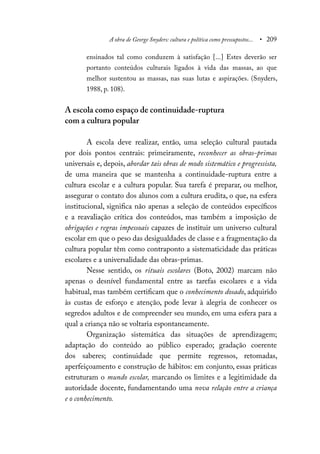 A obra de George Snyders: cultura e política como pressupostos... • 209
ensinados tal como conduzem à satisfação [...] Estes deverão ser
portanto conteúdos culturais ligados à vida das massas, ao que
melhor sustentou as massas, nas suas lutas e aspirações. (Snyders,
1988, p. 108).
A escola como espaço de continuidade-ruptura
com a cultura popular
A escola deve realizar, então, uma seleção cultural pautada
por dois pontos centrais: primeiramente, reconhecer as obras-primas
universais e, depois, abordar tais obras de modo sistemático e progressista,
de uma maneira que se mantenha a continuidade-ruptura entre a
cultura escolar e a cultura popular. Sua tarefa é preparar, ou melhor,
assegurar o contato dos alunos com a cultura erudita, o que, na esfera
institucional, significa não apenas a seleção de conteúdos específicos
e a reavaliação crítica dos conteúdos, mas também a imposição de
obrigações e regras impessoais capazes de instituir um universo cultural
escolar em que o peso das desigualdades de classe e a fragmentação da
cultura popular têm como contraponto a sistematicidade das práticas
escolares e a universalidade das obras-primas.
Nesse sentido, os rituais escolares (Boto, 2002) marcam não
apenas o desnível fundamental entre as tarefas escolares e a vida
habitual, mas também certificam que o conhecimento dosado, adquirido
às custas de esforço e atenção, pode levar à alegria de conhecer os
segredos adultos e de compreender seu mundo, em uma esfera para a
qual a criança não se voltaria espontaneamente.
Organização sistemática das situações de aprendizagem;
adaptação do conteúdo ao público esperado; gradação coerente
dos saberes; continuidade que permite regressos, retomadas,
aperfeiçoamento e construção de hábitos: em conjunto, essas práticas
estruturam o mundo escolar, marcando os limites e a legitimidade da
autoridade docente, fundamentando uma nova relação entre a criança
e o conhecimento.
 