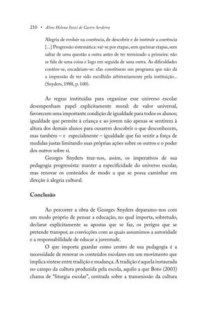 210 • Aline Helena Iozzi de Castro Serdeira
Alegria de evoluir na coerência, de descobrir e de instituir a coerência
[...] Progressão sistemática: vai-se por etapas,sem queimar etapas,sem
saltar de uma questão a outra antes de ter terminado a primeira: não
se fala de uma coisa e logo em seguida de uma outra. As dificuldades
contêm-se, encadeiam-se: elas constituem um programa que não dá
a impressão de ter sido escolhido arbitrariamente pela instituição...
(Snyders, 1988, p. 100).
As regras instituídas para organizar esse universo escolar
desempenham papel explicitamente moral: de valor universal,
favorecem uma importante condição de igualdade para todos os alunos;
igualdade que permite à criança e ao jovem não apenas se sentirem à
altura dos demais alunos para ousarem descobrir o que desconhecem,
mas também – e especialmente – igualdade que faz sentir a força de
medidas justas limitando suas próprias ações sobre os outros e o poder
dos outros sobre si.
Georges Snyders traz-nos, assim, os imperativos de sua
pedagogia progressista: manter a especificidade do universo escolar,
mas renovar os conteúdos de modo a que se possa caminhar em
direção à alegria cultural.
Conclusão
Ao percorrer a obra de Georges Snyders deparamo-nos com
um modo próprio de pensar a educação, no qual importa, sobretudo,
declarar explicitamente as apostas que se faz, os perigos que se
pretende transpor, as convicções com as quais assumimos a autoridade
e a responsabilidade de educar a juventude.
O que importa guardar como centro de sua pedagogia é a
necessidade de renovar os conteúdos escolares em um movimento que
implica síntese entre tradição e mudança.A tradição é aquela instaurada
no campo da cultura produzida pela escola, aquilo a que Boto (2003)
chama de “liturgia escolar”, centrada sobre a transmissão da cultura
 