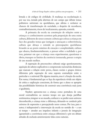 A obra de George Snyders: cultura e política como pressupostos... • 211
letrada e de códigos de civilidade. A mudança na escolarização é,
por sua vez, instada pela abertura de um campo que debate temas
polêmicos universais ou quotidianos, que afirma e esclarece as
chances de transformação da sociedade, a despeito de reconhecer,
contraditoriamente, riscos de inculcamento, opressão, controle.
A primazia da escola na construção de relações entre a
criança e o conhecimento acontece pela proposição de uma outra
cultura, diferente do senso comum: cultura que coloca a criança em
face dos grandes temas que instigam e ameaçam a sobrevivência;
cultura que abraça e estende as preocupações quotidianas
levando-as ao ponto máximo de emoção e complexidade; cultura
que abarca, fundamentalmente, o pensar sobre a realidade e, por
isso, patamar em que a criança ousa experimentar, questionar o
óbvio, transpor os limites da coerência instaurada, pensar a utopia
de um mundo melhor.
A superação de preconceitos culturais exige questionamento,
aquisição de saberes explicativos e compreensão racional das distâncias
que marcam a relação entre povos, classes sociais e grupos étnicos
diferentes pela superação de uma suposta contradição entre o
particular e o universal. De alguma maneira, essa é a função da escola.
Em suma, é fundamental que se faça da experiência vivida um objeto
de crítica e explicação consciente, de forma que o aluno se aproprie
das possibilidades históricas de construir uma convivência mais justa
e igualitária.
Snyders apresenta-nos a criança como portadora de uma
moral contraditória: ao mesmo tempo em que deseja partilhar
sentimentos,integrar-se ao mundo,conhecer e se perder num universo
desconhecido, a criança teme a diferença, deixando-se conduzir pelo
universo de expressões e percepçõesdo senso comun. Por isso, para o
autor, é indispensável a intervenção da escola no sentido de – a um
só tempo – atender aos impulsos infantis e juvenis de integração
(garantindo a convivência entre crianças diferentes) e pôr em debate
atitudes de exclusão anteriormente tidas como naturais.
 