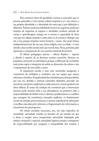 212 • Aline Helena Iozzi de Castro Serdeira
Para sustentar ideais de igualdade e justiça, é necessário que as
pessoas aprendam a viver juntas, saibam respeitar a si e aos outros, a
sua própria identidade e a identidade do outro que é, por definição, o
diferente.Todavia nenhuma habilidade técnica ou cognitiva, nenhuma
maneira de organizar os espaços e atividades, nenhum método de
ensino e aprendizagem carrega em si mesmo a capacidade de fazer
com que seu adepto respeite o outro, abra-se ao contato e diálogo com
ele; e isso porque respeitar outros homens – sejam eles quais forem,
independentemente de sua raça, etnia, religião, sexo ou idade – é uma
atitude,uma escolha moral; mais que moral,ética.Passa,portanto,pela
apreensão e compreensão de um conceito universal de homem.
O debate pedagógico precisa – afirma Snyders – superar
a dúvida a respeito de se devemos ensinar conteúdos clássicos ou
populares, universais ou identitários, porque a edificação de sociedades
mais justas supõe a integração de ambas as dimensões da cultura e não
a superposição de uma sobre a outra.
A arquitetura escolar e seus usos instituídos asseguram a
convivência de múltiplos e contrários em um espaço que marca,
selecionaeclassifica.Aregularidadedasatividadesprescritaspossibilita,
por sua vez, abordar e retomar conteúdos definidos; proceder aos
exercícios, repetições, explicações; cuidar para um contato gradual com
obras difíceis. É numa tal condição de constância que a intervenção
docente pode mostrar toda a sua abrangência: ao professor cabe a
responsabilidade de definir temas e debates, problematizar os conflitos
que emergem da convivência, tornando explícitos os fundamentos
sociais de atitudes preconceituosas, o alcance superficial de afirmações
e escolhas marcadas pelo ceticismo, a fragmentação das informações, a
incoerência dos pressupostos.
Os rituais escolares enunciam, sim, um tipo específico de
autoridade: autoridade contida no domínio de um mundo em que
o aluno é sempre novo, inexperiente; autoridade impingida pela
métrica temporal e espacial; autoridade legítima porque contraponto
da responsabilidade por assegurar a tranquilidade dos estudos, a
 
