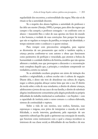 A obra de George Snyders: cultura e política como pressupostos... • 213
regularidade dos encontros, a universalidade das regras. Mas não só de
rituais se faz a autoridade docente.
Se o respeito dos alunos legitima a autoridade do professor e
faz dele um mestre (Araújo, 1999), é porque, para além das regras que
cumpre e faz cumprir, o professor conseguiu – no confronto com os
alunos – transmitir-lhes o valor de suas apostas em favor do mundo
e dos homens, a verdade de suas convicções. Isto porque há tempos
que não se regulam os tempos da partilha, os tempos da identidade, o
tempo existente entre o conhecer e o querer ensinar.
Para romper com preconceitos arraigados, para superar
as dicotomias de um pensamento que exclui e também sujeita, a
criança precisa confrontar-se com autores e obras que funcionem
como parâmetros de perfeição e veracidade, que atestem a beleza da
humanidade e a unidade dialética da história, modelos que não apenas
afirmem a verdade, mas que provoquem a discussão e a reconstrução
mais complexa daquilo que, a princípio, o estudante compreende ser
verdadeiro, correto ou natural.
Se as atividades escolares propõem um misto de imitação dos
modelos e originalidade, a cultura escolar não é cultura de negação.
Diante dela, o aluno não tem de abandonar sua cultura de origem,
negar a cultura popular, abraçar outras lutas que não a sua. O direito
da escola sobre a vida de seus estudantes, o direito de afastar crianças,
adolescentes e jovens de sua casa e de sua família,o direito de substituir
alegrias imediatamente comunitárias pela alegria produzida na própria
dificuldade do trabalho intelectual se confundem – em Snyders – com
a capacidade de instituir, entre o senso comum e a cultura elaborada,
sínteses de continuidade e ruptura.
Sobre a vida de um menino, seus sonhos, fantasias, suas
esperanças e mágoas, seus jeitos de interpretar o mundo, de sentir
felicidade, a escola intervém, geralmente, pela exposição de um
repertório cultural que lhe ajude a aprimorar sua concepção de mundo,
que funcione como instrumento com o qual a criança reconhece os
interesses de sua classe social, as dificuldades de sua família e de seus
 
