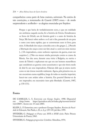 214 • Aline Helena Iozzi de Castro Serdeira
companheiros como parte de lutas maiores, universais. Na esteira de
tais convicções, o testemunho de Canetti (1987) evoca – de modo
surpreendente e acolhedor – as alegrias enunciadas por Snyders:
Porque o que havia de verdadeiramente novo, o que em realidade
me arrebatou naquela escola, foi a história da Grécia. Estudávamos
os livros de Ochsli, um de história geral e o outro de história da
Suíça. Me lancei sobre ambos e os li até o fim, passando de um para
o outro com tanta rapidez, que se converteram num só livro, para
mim. A liberdade dos suíços coincidiu com a dos gregos. [...] Percebi
a libertação dos suíços como um fato atual e a senti em mim mesmo
[...] Os imperadores, como senhores supremos da guerra, eram-me
suspeitos [...] Não era menor minha prevenção contra os czares da
Rússia. Aos dez anos, durante uma visita à Bulgária, eu ouvira o
nome de Tolstói e explicaram-me que era um homem maravilhoso
que considerava as guerras como assassinatos e que não tivera medo
de dizê-lo aos seus imperadores. Falavam dele que já estava morto
como se não tivesse morrido realmente. Agora, pela primeira vez, eu
me encontrava numa república, longe de todas as mazelas imperiais;
lancei-me com avidez sobre a história. Era possível libertar-se de
um imperador; era necessário lutar pela liberdade. (Canetti, 1987,
p. 170-171).
Fontes
DE CAMILLIS, L. S. Entrevista com Georges Snyders. 1990. Disponível
em: <http://www. https://periodicos.ufsc.br/index.php/zeroseis/article/
view/2069>. Acesso em: 15 maio 2003.
KLEIN, L. F. Entrevista com o professor Georges Snyders. Revista da Facul-
dade de Educação, São Paulo, v. 21, n. 2, p. 139-147, jul./dez. 1995.
SNYDERS, G. Pédagogie en France aux XVII et XVIII siècles. Paris: Presses
Universitaire de France, 1965.
SNYDERS, G. Pedagogia progressista. Coimbra: Almedina, 1974.
 