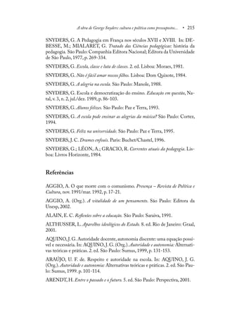 A obra de George Snyders: cultura e política como pressupostos... • 215
SNYDERS, G. A Pedagogia em França nos séculos XVII e XVIII. In: DE-
BESSE, M.; MIALARET, G. Tratado das Ciências pedagógicas: história da
pedagogia. São Paulo: Companhia Editora Nacional; Editora da Universidade
de São Paulo, 1977, p. 269-334.
SNYDERS, G. Escola, classe e luta de classes. 2. ed. Lisboa: Moraes, 1981.
SNYDERS, G. Não é fácil amar nossos filhos. Lisboa: Dom Quixote, 1984.
SNYDERS, G. A alegria na escola. São Paulo: Manole, 1988.
SNYDERS, G. Escola e democratização do ensino. Educação em questão, Na-
tal, v. 3, n. 2, jul./dez. 1989, p. 86-103.
SNYDERS, G. Alunos felizes. São Paulo: Paz e Terra, 1993.
SNYDERS, G. A escola pode ensinar as alegrias da música? São Paulo: Cortez,
1994.
SNYDERS, G. Feliz na universidade. São Paulo: Paz e Terra, 1995.
SNYDERS, J. C. Drames enfouis. Paris: Buchet/Chastel, 1996.
SNYDERS, G.; LÉON, A.; GRACIO, R. Correntes atuais da pedagogia. Lis-
boa: Livros Horizonte, 1984.
Referências
AGGIO, A. O que morre com o comunismo. Presença – Revista de Política e
Cultura, nov. 1991/mar. 1992, p. 17-21.
AGGIO, A. (Org.). A vitalidade de um pensamento. São Paulo: Editora da
Unesp, 2002.
ALAIN, E. C. Reflexões sobre a educação. São Paulo: Saraiva, 1991.
ALTHUSSER, L. Aparelhos ideológicos do Estado. 8. ed. Rio de Janeiro: Graal,
2001.
AQUINO,J.G.Autoridade docente,autonomia discente: uma equação possí-
vel e necessária. In: AQUINO, J. G. (Org.). Autoridade e autonomia: Alternati-
vas teóricas e práticas. 2. ed. São Paulo: Sumus, 1999, p. 131-153.
ARAÚJO, U. F. de. Respeito e autoridade na escola. In: AQUINO, J. G.
(Org.). Autoridade e autonomia: Alternativas teóricas e práticas. 2. ed. São Pau-
lo: Sumus, 1999. p. 101-114.
ARENDT, H. Entre o passado e o futuro. 5. ed. São Paulo: Perspectiva, 2001.
 