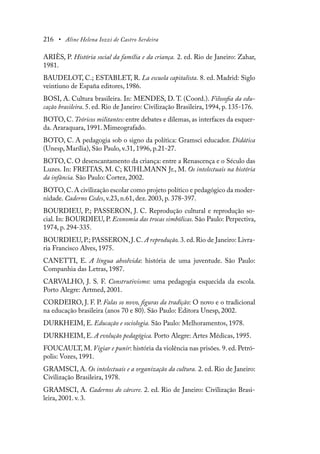 216 • Aline Helena Iozzi de Castro Serdeira
ARIÈS, P. História social da família e da criança. 2. ed. Rio de Janeiro: Zahar,
1981.
BAUDELOT, C.; ESTABLET, R. La escuela capitalista. 8. ed. Madrid: Siglo
veintiuno de España editores, 1986.
BOSI, A. Cultura brasileira. In: MENDES, D. T. (Coord.). Filosofia da edu-
cação brasileira. 5. ed. Rio de Janeiro: Civilização Brasileira, 1994, p. 135-176.
BOTO, C. Teóricos militantes: entre debates e dilemas, as interfaces da esquer-
da. Araraquara, 1991. Mimeografado.
BOTO, C. A pedagogia sob o signo da política: Gramsci educador. Didática
(Unesp, Marília), São Paulo, v.31, 1996, p.21-27.
BOTO, C. O desencantamento da criança: entre a Renascença e o Século das
Luzes. In: FREITAS, M. C; KUHLMANN Jr., M. Os intelectuais na história
da infância. São Paulo: Cortez, 2002.
BOTO,C.A civilização escolar como projeto político e pedagógico da moder-
nidade. Caderno Cedes, v.23, n.61, dez. 2003, p. 378-397.
BOURDIEU, P.; PASSERON, J. C. Reprodução cultural e reprodução so-
cial. In: BOURDIEU, P. Economia das trocas simbólicas. São Paulo: Perpectiva,
1974, p. 294-335.
BOURDIEU,P.; PASSERON,J.C. A reprodução. 3.ed.Rio de Janeiro: Livra-
ria Francisco Alves, 1975.
CANETTI, E. A língua absolvida: história de uma juventude. São Paulo:
Companhia das Letras, 1987.
CARVALHO, J. S. F. Construtivismo: uma pedagogia esquecida da escola.
Porto Alegre: Artmed, 2001.
CORDEIRO, J. F. P. Falas so novo, figuras da tradição: O novo e o tradicional
na educação brasileira (anos 70 e 80). São Paulo: Editora Unesp, 2002.
DURKHEIM, E. Educação e sociologia. São Paulo: Melhoramentos, 1978.
DURKHEIM, E. A evolução pedagógica. Porto Alegre: Artes Médicas, 1995.
FOUCAULT, M. Vigiar e punir: história da violência nas prisões. 9. ed. Petró-
polis: Vozes, 1991.
GRAMSCI, A. Os intelectuais e a organização da cultura. 2. ed. Rio de Janeiro:
Civilização Brasileira, 1978.
GRAMSCI, A. Cadernos do cárcere. 2. ed. Rio de Janeiro: Civilização Brasi-
leira, 2001. v. 3.
 