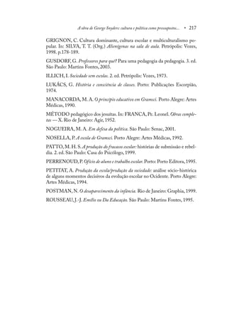 A obra de George Snyders: cultura e política como pressupostos... • 217
GRIGNON, C. Cultura dominante, cultura escolar e multiculturalismo po-
pular. In: SILVA, T. T. (Org.) Alienígenas na sala de aula. Petrópolis: Vozes,
1998. p.178-189.
GUSDORF, G. Professores para quê? Para uma pedagogia da pedagogia. 3. ed.
São Paulo: Martins Fontes, 2003.
ILLICH, I. Sociedade sem escolas. 2. ed. Petrópolis: Vozes, 1973.
LUKÁCS, G. História e consciência de classes. Porto: Publicações Escorpião,
1974.
MANACORDA, M. A. O princípio educativo em Gramsci. Porto Alegre: Artes
Médicas, 1990.
MÉTODO pedagógico dos jesuítas. In: FRANCA, Pe. Leonel. Obras comple-
tas — X. Rio de Janeiro: Agir, 1952.
NOGUEIRA, M. A. Em defesa da política. São Paulo: Senac, 2001.
NOSELLA, P. A escola de Gramsci. Porto Alegre: Artes Médicas, 1992.
PATTO, M. H. S. A produção do fracasso escolar: histórias de submissão e rebel-
dia. 2. ed. São Paulo: Casa do Psicólogo, 1999.
PERRENOUD,P.Ofício de aluno e trabalho escolar. Porto: Porto Editora,1995.
PETITAT, A. Produção da escola/produção da sociedade: análise sócio-histórica
de alguns momentos decisivos da evolução escolar no Ocidente. Porto Alegre:
Artes Médicas, 1994.
POSTMAN, N. O desaparecimento da infância. Rio de Janeiro: Graphia, 1999.
ROUSSEAU, J.-J. Emílio ou Da Educação. São Paulo: Martins Fontes, 1995.
 