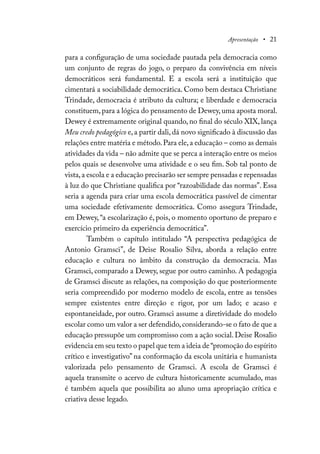 Apresentação • 21
para a configuração de uma sociedade pautada pela democracia como
um conjunto de regras do jogo, o preparo da convivência em níveis
democráticos será fundamental. E a escola será a instituição que
cimentará a sociabilidade democrática. Como bem destaca Christiane
Trindade, democracia é atributo da cultura; e liberdade e democracia
constituem,para a lógica do pensamento de Dewey,uma aposta moral.
Dewey é extremamente original quando, no final do século XIX, lança
Meu credo pedagógico e,a partir dali,dá novo significado à discussão das
relações entre matéria e método.Para ele,a educação – como as demais
atividades da vida – não admite que se perca a interação entre os meios
pelos quais se desenvolve uma atividade e o seu fim. Sob tal ponto de
vista,a escola e a educação precisarão ser sempre pensadas e repensadas
à luz do que Christiane qualifica por “razoabilidade das normas”. Essa
seria a agenda para criar uma escola democrática passível de cimentar
uma sociedade efetivamente democrática. Como assegura Trindade,
em Dewey, “a escolarização é, pois, o momento oportuno de preparo e
exercício primeiro da experiência democrática”.
Também o capítulo intitulado “A perspectiva pedagógica de
Antonio Gramsci”, de Deise Rosalio Silva, aborda a relação entre
educação e cultura no âmbito da construção da democracia. Mas
Gramsci, comparado a Dewey, segue por outro caminho. A pedagogia
de Gramsci discute as relações, na composição do que posteriormente
seria compreendido por moderno modelo de escola, entre as tensões
sempre existentes entre direção e rigor, por um lado; e acaso e
espontaneidade, por outro. Gramsci assume a diretividade do modelo
escolar como um valor a ser defendido,considerando-se o fato de que a
educação pressupõe um compromisso com a ação social.Deise Rosalio
evidencia em seu texto o papel que tem a ideia de“promoção do espírito
crítico e investigativo” na conformação da escola unitária e humanista
valorizada pelo pensamento de Gramsci. A escola de Gramsci é
aquela transmite o acervo de cultura historicamente acumulado, mas
é também aquela que possibilita ao aluno uma apropriação crítica e
criativa desse legado.
 