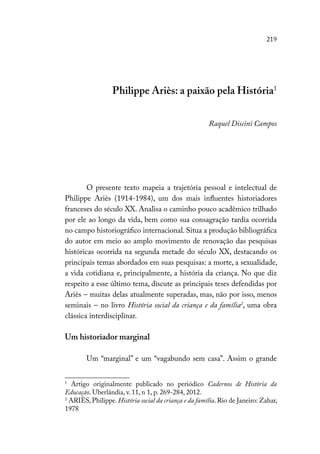 219
Philippe Ariès: a paixão pela História1
Raquel Discini Campos
O presente texto mapeia a trajetória pessoal e intelectual de
Philippe Ariès (1914-1984), um dos mais influentes historiadores
franceses do século XX. Analisa o caminho pouco acadêmico trilhado
por ele ao longo da vida, bem como sua consagração tardia ocorrida
no campo historiográfico internacional. Situa a produção bibliográfica
do autor em meio ao amplo movimento de renovação das pesquisas
históricas ocorrida na segunda metade do século XX, destacando os
principais temas abordados em suas pesquisas: a morte, a sexualidade,
a vida cotidiana e, principalmente, a história da criança. No que diz
respeito a esse último tema, discute as principais teses defendidas por
Ariès – muitas delas atualmente superadas, mas, não por isso, menos
seminais – no livro História social da criança e da família2
, uma obra
clássica interdisciplinar.
Um historiador marginal
Um “marginal” e um “vagabundo sem casa”. Assim o grande
1
Artigo originalmente publicado no periódico Cadernos de História da
Educação. Uberlândia, v. 11, n 1, p. 269-284, 2012.
2
ARIÈS, Philippe. História social da criança e da família. Rio de Janeiro: Zahar,
1978
 