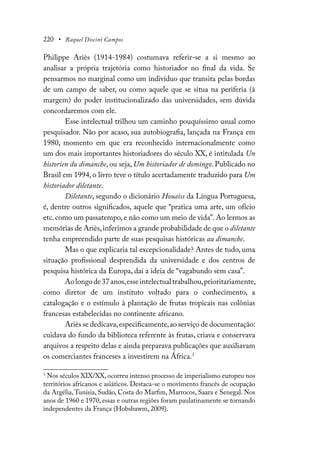 220 • Raquel Discini Campos
Philippe Ariès (1914-1984) costumava referir-se a si mesmo ao
analisar a própria trajetória como historiador no final da vida. Se
pensarmos no marginal como um indivíduo que transita pelas bordas
de um campo de saber, ou como aquele que se situa na periferia (à
margem) do poder institucionalizado das universidades, sem dúvida
concordaremos com ele.
Esse intelectual trilhou um caminho pouquíssimo usual como
pesquisador. Não por acaso, sua autobiografia, lançada na França em
1980, momento em que era reconhecido internacionalmente como
um dos mais importantes historiadores do século XX, é intitulada Un
historien du dimanche, ou seja, Um historiador de domingo. Publicado no
Brasil em 1994, o livro teve o título acertadamente traduzido para Um
historiador diletante.
Diletante, segundo o dicionário Houaiss da Língua Portuguesa,
é, dentre outros significados, aquele que “pratica uma arte, um ofício
etc. como um passatempo, e não como um meio de vida”. Ao lermos as
memórias de Ariès,inferimos a grande probabilidade de que o diletante
tenha empreendido parte de suas pesquisas históricas au dimanche.
Mas o que explicaria tal excepcionalidade? Antes de tudo, uma
situação profissional desprendida da universidade e dos centros de
pesquisa histórica da Europa, daí a ideia de “vagabundo sem casa”.
Aolongode37anos,esseintelectualtrabalhou,prioritariamente,
como diretor de um instituto voltado para o conhecimento, a
catalogação e o estímulo à plantação de frutas tropicais nas colônias
francesas estabelecidas no continente africano.
Ariès se dedicava,especificamente,ao serviço de documentação:
cuidava do fundo da biblioteca referente às frutas, criava e conservava
arquivos a respeito delas e ainda preparava publicações que auxiliavam
os comerciantes franceses a investirem na África.3
3
Nos séculos XIX/XX, ocorreu intenso processo de imperialismo europeu nos
territórios africanos e asiáticos. Destaca-se o movimento francês de ocupação
da Argélia,Tunísia, Sudão, Costa do Marfim, Marrocos, Saara e Senegal. Nos
anos de 1960 e 1970, essas e outras regiões foram paulatinamente se tornando
independentes da França (Hobsbawm, 2009).
 