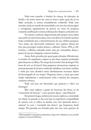 Philippe Ariès: a paixão pela história • 221
Nada mais estranho à história da criança, da educação, da
família e da morte, temas tão caros ao autor e pelos quais ele, já em
idade avançada, se tornou mundialmente conhecido. Nada mais
estranho,ainda,ao mundo da universidade,com seus ritos de passagem
e consagração, agrupamentos de pessoas em torno de pesquisas
conjuntasepublicaçõescomuns,realizaçãodecolóquios,semináriosetc.
No entanto, conforme diagnosticado pelo próprio autor, talvez
uma tarefa um tanto burocrática como a de diretor do referido instituto
tenha contribuído para o desenvolvimento de suas célebres pesquisas:
“essa tarefa, não absorvendo totalmente meu espírito, deixava-me
livre para prosseguir minhas leituras e reflexões” (Ariès, 1994, p. 82).
Leituras e reflexões realizadas muito mais por curiosidade, desejo e
prazer do que por obrigação, é preciso lembrar.
Assim Ariès procedeu por quase quatro décadas. Oficialmente,
no horário do expediente, ocupava-se das frutas tropicais produzidas
pelos franceses na África.No tempo livre (à noite? Aos domingos? Nas
horas de ócio ou de lazer?) fazia perguntas inteiramente originais ao
presente/passado do homem ocidental, trabalhava com fontes inéditas
e ainda por cima abordava temas absolutamente incomuns dentro
da historiografia de seu tempo.4
Perguntas, fontes e temas que iriam
mudar radicalmente o conhecimento sobre a história dos europeus,
conforme veremos.
Nada mal para um historiador que praticava o ofício aos
domingos!
Mas como explicar a paixão do burocrata das frutas, ou do
“comerciante de bananas” – como queriam alguns – pela História?
Em primeiro lugar,conforme ele mesmo explicou,a curiosidade
em relação ao passado se deu com base na experiência compartilhada
de menino com os velhos da família, com uma “parentela densa e
calorosa” ou com a “sociedade dos idosos”, que frequentou desde
sempre. Tal parentela era formada pelas tias, tios, avós, parentes de
4
Historiografia é uma palavra polissêmica.Aqui,ela é utilizada em seu sentido
original: a escrita da História.
 