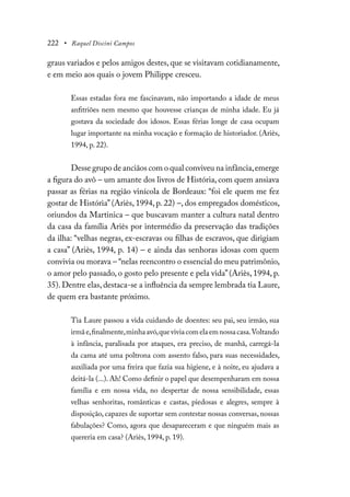 222 • Raquel Discini Campos
graus variados e pelos amigos destes, que se visitavam cotidianamente,
e em meio aos quais o jovem Philippe cresceu.
Essas estadas fora me fascinavam, não importando a idade de meus
anfitriões nem mesmo que houvesse crianças de minha idade. Eu já
gostava da sociedade dos idosos. Essas férias longe de casa ocupam
lugar importante na minha vocação e formação de historiador. (Ariès,
1994, p. 22).
Desse grupo de anciãos com o qual conviveu na infância,emerge
a figura do avô – um amante dos livros de História, com quem ansiava
passar as férias na região vinícola de Bordeaux: “foi ele quem me fez
gostar de História” (Ariès, 1994, p. 22) –, dos empregados domésticos,
oriundos da Martinica – que buscavam manter a cultura natal dentro
da casa da família Ariès por intermédio da preservação das tradições
da ilha: “velhas negras, ex-escravas ou filhas de escravos, que dirigiam
a casa” (Ariès, 1994, p. 14) – e ainda das senhoras idosas com quem
convivia ou morava – “nelas reencontro o essencial do meu patrimônio,
o amor pelo passado, o gosto pelo presente e pela vida”(Ariès, 1994, p.
35). Dentre elas, destaca-se a influência da sempre lembrada tia Laure,
de quem era bastante próximo.
Tia Laure passou a vida cuidando de doentes: seu pai, seu irmão, sua
irmãe,finalmente,minhaavó,queviviacomelaemnossacasa.Voltando
à infância, paralisada por ataques, era preciso, de manhã, carregá-la
da cama até uma poltrona com assento falso, para suas necessidades,
auxiliada por uma freira que fazia sua higiene, e à noite, eu ajudava a
deitá-la (...). Ah! Como definir o papel que desempenharam em nossa
família e em nossa vida, no despertar de nossa sensibilidade, essas
velhas senhoritas, românticas e castas, piedosas e alegres, sempre à
disposição, capazes de suportar sem contestar nossas conversas, nossas
fabulações? Como, agora que desapareceram e que ninguém mais as
quereria em casa? (Ariès, 1994, p. 19).
 