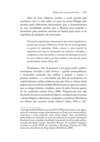Philippe Ariès: a paixão pela história • 223
Além da forte influência familiar e social exercida pela
convivência com os mais velhos no gosto do jovem Philippe pelo
passado, ainda colaboraram decisivamente para o desenvolvimento
de uma sensibilidade peculiar para a História certa inaptidão e
desinteresse pelas profissões exercidas em família, quais sejam: as de
engenheiro, de advogado e de comerciante.
Terminado o segundo grau,meu pai queria que eu fosse engenheiro,se
possível, que cursasse a Politécnica. A idéia não me era desagradável:
eu gostava de matemática. Então, comecei o curso superior de
matemática, mas logo me decepcionei: não suportava a disciplina, a
competição, o ritmo dos estudos e o acúmulo de informação. Comecei
de novo a faltar às aulas e, por fim, confessei a meu pai que queria
estudar história. (Ariès, 1994, p. 48).
Finalmente, o fato de pertencer a um grupo social e político
monarquista vinculado à Ação Francesa – partido antirrepublicano
e nacionalista conhecido por celebrar o passado e criticar o
presente moderno – e a uma família que, além de monarquista, era
tradicionalmente católica, colaborou para que Ariès se voltasse desde
pequeno para os símbolos da Idade Moderna,para os signos de outrora,
para as antigas histórias e tradições, tanto da pátria francesa quanto
de um catolicismo milenar (Gros, 2006). “Experimentei uma vida
fascinante,emmeioaummundodeobjetoserecordaçõesqueevocavam
o Ancien Régime, a Revolução, a emigração, a resistência à Revolução,
um folclore que encantou minha infância” (Ariès, 1994, p. 25)5
.
5
Ao longo da Idade Moderna (séculos XVI-XVIII),desenvolveu-se em alguns
países do continente europeu, destacadamente na França, um sistema político,
econômico e social conhecido como Antigo Regime. Suas características
gerais podem ser enfeixadas em torno da existência de um poder monárquico
absoluto, de uma sociedade estratificada (estamental) e do forte poder político
exercido pela Igreja Católica Apostólica Romana. As revoluções burguesas
ocorridas no século XVIII, em particular a Revolução Francesa, de 1789,
marcaram a decadência do Antigo Regime (Hobsbawm, 2009).
 
