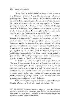 224 • Raquel Discini Campos
“Aluno difícil” e “indisciplinado” ao longo da vida, situando-
se politicamente como um “reacionário” de “direita”, conforme as
próprias palavras, Ariès decidiu abraçar a profissão de historiador para
desconforto do pai engenheiro,que achava a ideia uma“excentricidade”.
Vencidas as barreiras familiares, iniciou o curso superior em Grenoble,
por exigência paterna.A prudência indicava ser melhor mantê-lo longe
da agitação de Paris, conforme afirmava o pai ao retomar o histórico
escolar do jovem estudante. No entanto, foi na Sorbonne, em plena
capital francesa, que Ariès concluiu o curso de História.6
Interessante notar que as teses do “reacionário” e “conservador”
Philippe Ariès sobre a criança e a família modernas foram largamente
utilizadas como inspiração pela juventude francesa esquerdista
(comunista, socialista ou anarquista), no ano já mítico de 1968, na luta
por uma sociedade mais livre e plural no que dizia respeito à cultura,
à sexualidade e à educação. Não por acaso, um dos incentivadores
para a publicação das suas obras foi Michel Foucault, um pensador
emblemático da esquerda francesa. Vigiar e punir, clássico publicado
pelo filósofo em 1975, dialoga convergentemente com as teses centrais
de Ariès presentes na História social da criança e da família.
Na Sorbonne, o autor se deparou com o que chamou de
“filigrana” de uma maneira de escrever a História, que mais tarde
seria a marca não apenas de suas pesquisas, mas da historiografia de
toda uma geração. Ariès tateava, na verdade, os primeiros sinais do
que ficaria conhecido como História Social. Uma maneira de recontar
o passado privilegiando a vida cotidiana do homem comum, seus
hábitos,gostos,desejos,crenças e sensibilidades – e não mais apenas os
grandes eventos políticos ou as ações do Estado.
Sobre essa “filigrana” que posteriormente se tornou a tônica da
historiografia francesa, ele relembrava que, nos anos de 1930,
6
A Sorbonne é uma das universidades mais antigas da Europa. Sua fundação
remonta ao início do século XII e se deu tendo por base uma escola existente
na Catedral de Notre-Dame. Atualmente, é um dos centros europeus de
excelência no estudo das Ciências Humanas.
 