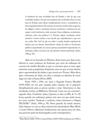 Philippe Ariès: a paixão pela história • 225
A existência de uma sociedade fora do Estado, o fato de que essa
sociedade mudava e de que essa mudança não era devida à boa ou à má
ação do Estado, eram ideias completamente novas e escandalosas na
historiografiadedireita.Noentanto,osrecentesestudossobreasguerras
de religião e sobre a revolução francesa revelavam a existência de um
espaço social autônomo, onde atuavam forças religiosas, econômicas,
culturais, todas não políticas [..]. Éramos alguns estudantes muito
sensíveis à menor alusão a um mundo que espreitávamos e que nos
era oculto. Por “nós” já não me refiro à minha família espiritual de
direita, mas aos futuros historiadores vindos de todos os horizontes
políticos empenhados em causas opostas,reacionários impenitentes ou
marxistas, ambos em busca de uma história coletiva profunda. (Ariès,
1994, p. 56).
Após ter se formado em História, Ariès tentou, por duas vezes,
efetivar-se como professor da Sorbonne por meio da realização do
concurso de cátedra. Ressalta-se que os concursos para as raras vagas
existentes eram pouquíssimo frequentes, uma vez que só eram abertos
após a aposentadoria do titular, o que ocorria aos 70 anos. Além disso,
após a formatura de Ariès, era clara a retração na abertura de novas
vagas em toda a França (Prost, 2008).
Entre 1939 e 1941, em meio à Segunda Guerra Mundial
(1939-1945) em um país ocupado pelos nazistas, ele se preparou
disciplinarmente para as provas escritas e orais. Atravessava os dias
estudando, recluso, na Biblioteca Nacional, “como em um convento”,
segundo dizia. Conforme relato, (“passava os dias na BN, de 9 a 18
horas, quando um ordenança gritava com uma voz que ainda ressoa
em meus ouvidos: ‘Senhoras e senhores, vamos [retomava o fôlego]
FECHAR.’” (Ariès, 1994, p. 78). Nesse período de estudo intenso,
Ariès deparou-se com as obras seminais dos historiadores Marc Bloch
e Lucien Febvre, influências fundamentais não apenas para sua obra,
mas para boa parte da historiografia social contemporânea.7
7
Marc Bloch (1886-1944) e Lucien Febvre (1878-1956) fundaram,em 1929,a
 