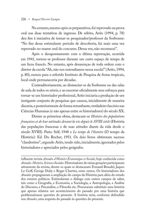 226 • Raquel Discini Campos
No entanto,mesmo após os preparativos,foi reprovado na prova
oral nas duas tentativas de ingresso. De súbito, Ariès (1994, p. 78)
deu fim à iniciativa de tornar-se pesquisador/professor da Sorbonne:
“No fim desse estimulante período de descoberta, fui mais uma vez
reprovado no exame oral do concurso. Dessa vez, não recomecei”.
Após o desapontamento com a última reprovação, ocorrida
em 1941, tornou-se professor durante um curto espaço de tempo de
um liceu francês. No entanto, após desavenças de toda ordem com o
diretor da escola “Ah, não nos entendíamos nessa escola!”(Ariès, 1994,
p. 80), rumou para o referido Instituto de Pesquisa de frutas tropicais,
local onde permaneceria por décadas.
Contraditoriamente, ao distanciar-se da Sorbonne ou das salas
de aula de todos os níveis, e ao encerrar oficialmente seus esforços para
tornar-se um historiador profissional,Ariès iniciaria a produção de um
instigante conjunto de pesquisas que causou, inicialmente de maneira
discreta,e posteriormente de forma retumbante,verdadeiro fascínio nas
Ciências Humanas (e não apenas entre os historiadores) do século XX.
Dentre as primeiras obras, destacam-se Histoire des populations
françaises et de leur attitudes devant la vie depuis le XVIII siécle (História
das populações francesas e de suas atitudes diante da vida desde o
século XVIII). Paris: Self, 1948 e Le temps de l’histoire (O tempo da
História): Ed. Du Rocher, 1951. Os dois livros obtiveram sucesso
“clandestino”,segundo Ariès,tendo sido,inicialmente, ignorados pelos
historiadores e apreciados pelos geógrafos.
influente revista Annales d’Histoire Économique et Sociale, hoje conhecida como
Annales.Histoire,Sciences Sociales.Historiadores de várias gerações participaram
ativamente da revista, dentre os quais se destacaram Fernand Braudel, Jaques
Le Goff, George Duby e Roger Chartier, entre outros. Os historiadores dos
Annales propugnavam a ampliação do campo da História para além do estudo
dos eventos políticos. Estimulavam o diálogo com outros campos de saber,
tais como a Geografia, a Economia, a Sociologia, a Antropologia, a Análise
do Discurso, a Psicanálise, a Filosofia etc. Procuraram substituir uma história
que apenas relatava um acontecimento do passado por uma história que
problematizasse questões do presente. A história seria, conforme defendido
nos Annales, uma resposta do passado às questões do presente.
 