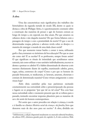 228 • Raquel Discini Campos
A obra
Uma das características mais significativas dos trabalhos dos
historiadores da segunda metade do século XX, dentre os quais se
destaca a obra de Philippe Ariès, é o questionamento constante sobre
a construção das maneiras de pensar e agir do homem comum ao
longo do tempo e, em especial, nos dias atuais. Por que amamos ou
odiamos desta e não daquela maneira? De que forma lidamos com a
passagem do tempo e com a proximidade da morte? O que o uso de
determinadas roupas, palavras e adornos revela sobre os desejos e a
maneira de enxergar o mundo de uma dada classe social?
Em que momento tomar banho e comer à mesa, utilizando
garfo e faca, tornaram-se sinônimos de boa educação? Por que as casas
são como são? E as escolas? E os professores, sempre foram assim?
O que significam os rituais de intimidade que acreditamos serem
naturais,tais como utilizar o vaso sanitário individualmente,escovar os
dentes e pentear os cabelos? E o hábito disseminado de observar a nós
mesmos diariamente diante do espelho, examinando cabelos, poros,
rugas, unhas, contornos do corpo? Como e por que os homens do
passado brincavam, se medicavam, se lavavam, amavam, choravam e
comiam de determinada maneira? Como viviam antigamente e como
vivem hoje?
Ariès dizia caminhar pelas ruas parisienses excitando
constantemente sua curiosidade sobre o presente/passado das pessoas
e lugares ao se perguntar: “por que tal ou tal coisa?” Era com base
nessa curiosidade sobre o momento presente que ele se voltava para o
passado, tentando encontrar respostas plausíveis para as maneiras de
ser e de sentir do homem contemporâneo.
Foi assim que o autor procedeu em relação à criança, à escola
e à família no clássico História social da criança e da família, livro que
demorou mais de dez anos para ser escrito.9
A obra, dividida em
9
Infelizmente, a edição disponível atualmente no mercado editorial brasileiro,
da editora LTC, eliminou grande parte do capítulo 2, A vida escolástica. Dele
 