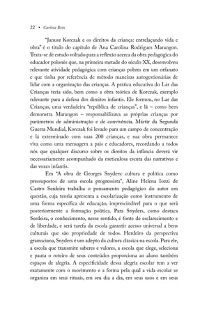 22 • Carlota Boto
“Janusz Korczak e os direitos da criança: entrelaçando vida e
obra” é o título do capítulo de Ana Carolina Rodrigues Marangon.
Trata-se de estudo voltado para a reflexão acerca da obra pedagógica do
educador polonês que, na primeira metade do século XX, desenvolveu
relevante atividade pedagógica com crianças pobres em um orfanato
e que tinha por referência de método maneiras autogestionárias de
lidar com a organização das crianças. A prática educativa do Lar das
Crianças teria sido, bem como a obra teórica de Korczak, exemplo
relevante para a defesa dos direitos infantis. Ele formou, no Lar das
Crianças, uma verdadeira “república de crianças”, e lá – como bem
demonstra Marangon – responsabilizava as próprias crianças por
parâmetros de administração e de convivência. Mártir da Segunda
Guerra Mundial, Korczak foi levado para um campo de concentração
e lá exterminado com suas 200 crianças, e sua obra permanece
viva como uma mensagem a pais e educadores, recordando a todos
nós que qualquer discurso sobre os direitos da infância deverá vir
necessariamente acompanhado da meticulosa escuta das narrativas e
das vozes infantis.
Em “A obra de Georges Snyders: cultura e política como
pressupostos de uma escola progressista”, Aline Helena Iozzi de
Castro Serdeira trabalha o pensamento pedagógico do autor em
questão, cuja teoria apresenta a escolarização como instrumento de
uma forma específica de educação, imprescindível para o que será
posteriormente a formação política. Para Snyders, como destaca
Serdeira, o conhecimento, nesse sentido, é fonte de esclarecimento e
de liberdade, e será tarefa da escola garantir acesso universal a bens
culturais que são propriedade de todos. Herdeiro da perspectiva
gramsciana,Snyders é um adepto da cultura clássica na escola.Para ele,
a escola que transmite saberes e valores, a escola que elege, seleciona
e pauta o roteiro de seus conteúdos proporciona ao aluno também
espaços de alegria. A especificidade dessa alegria escolar tem a ver
exatamente com o movimento e a forma pela qual a vida escolar se
organiza em seus rituais, em seu dia a dia, em seus usos e em seus
 