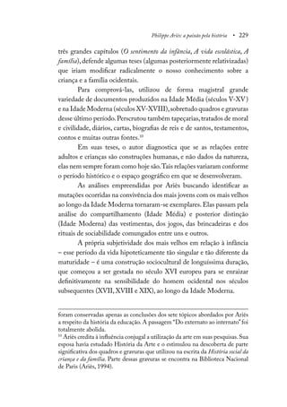 Philippe Ariès: a paixão pela história • 229
três grandes capítulos (O sentimento da infância, A vida escolástica, A
família),defende algumas teses (algumas posteriormente relativizadas)
que iriam modificar radicalmente o nosso conhecimento sobre a
criança e a família ocidentais.
Para comprová-las, utilizou de forma magistral grande
variedade de documentos produzidos na Idade Média (séculos V-XV)
e na Idade Moderna (séculos XV-XVIII),sobretudo quadros e gravuras
desse último período.Perscrutou também tapeçarias,tratados de moral
e civilidade, diários, cartas, biografias de reis e de santos, testamentos,
contos e muitas outras fontes.10
Em suas teses, o autor diagnostica que se as relações entre
adultos e crianças são construções humanas, e não dados da natureza,
elas nem sempre foram como hoje são.Tais relações variaram conforme
o período histórico e o espaço geográfico em que se desenvolveram.
As análises empreendidas por Ariès buscando identificar as
mutações ocorridas na convivência dos mais jovens com os mais velhos
ao longo da Idade Moderna tornaram-se exemplares.Elas passam pela
análise do compartilhamento (Idade Média) e posterior distinção
(Idade Moderna) das vestimentas, dos jogos, das brincadeiras e dos
rituais de sociabilidade comungados entre uns e outros.
A própria subjetividade dos mais velhos em relação à infância
– esse período da vida hipoteticamente tão singular e tão diferente da
maturidade – é uma construção sociocultural de longuíssima duração,
que começou a ser gestada no século XVI europeu para se enraizar
definitivamente na sensibilidade do homem ocidental nos séculos
subsequentes (XVII, XVIII e XIX), ao longo da Idade Moderna.
foram conservadas apenas as conclusões dos sete tópicos abordados por Ariès
a respeito da história da educação. A passagem “Do externato ao internato”foi
totalmente abolida.
10
Ariès credita à influência conjugal a utilização da arte em suas pesquisas.Sua
esposa havia estudado História da Arte e o estimulou na descoberta de parte
significativa dos quadros e gravuras que utilizou na escrita da História social da
criança e da família. Parte dessas gravuras se encontra na Biblioteca Nacional
de Paris (Ariès, 1994).
 