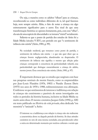 230 • Raquel Discini Campos
Ou seja, a maneira como os adultos “olham” para as crianças,
reconhecendo-as como indivíduos diferentes de si, tal qual fazemos
hoje, nem sempre existiu. Aliás, o fato de notar a criança era algo
extremamente significativo para o autor. Era sinal de que uma
transformação histórica se operava lentamente, pois, com esse “olhar”,
ela saía de uma espécie de obscuridade e se tornava“visível”socialmente.
Salienta-se que o ponto de partida dos estudos de Ariès foi a
Idade Média (séculos V-XV), um período em que “o sentimento de
infância não existia” (Ariès, 1981, p. 99).
Na sociedade medieval, que tomamos como ponto de partida, o
sentimento da infância não existia – o que não quer dizer que as
crianças fossem negligenciadas, abandonadas ou desprezadas. O
sentimento de infância não significa o mesmo que afeição pelas
crianças: corresponde à consciência da particularidade infantil, essa
particularidade que distingue essencialmente a criança do adulto,
mesmo jovem. Essa consciência não existia. (Ariès, 1981, p. 97).
É importante destacar que os estudos que surgiram com base
nas pesquisas seminais do mestre francês, como os empreendidos
por Jean-Louis Flandrin (1976, 1983) e Natalie Zemon Davis
(1975) nos anos de 1970 e 1980, redimensionaram essa afirmação.
Confirmou-se que sentimentos de interesse e indiferença em relação
às crianças são coexistentes e passíveis de serem investigados em
todos os períodos da história humana, inclusive na Idade Média ou
muito antes disso. O mesmo constatou Jacques Gélis (1992, p. 328)
em texto publicado na História da vida privada, obra dedicada “em
memória” e “amizade” a Ariès:
O interesse ou a indiferença com relação à criança não são realmente
a característica desse ou daquele período da história. As duas atitudes
coexistem no seio de uma mesma sociedade, uma prevalecendo sobre
a outra em determinado momento por motivos culturais e sociais que
 