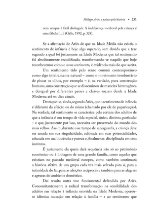 Philippe Ariès: a paixão pela história • 231
nem sempre é fácil distinguir. A indiferença medieval pela criança é
uma fábula [...]. (Gélis, 1992, p. 328).
Se a afirmação de Ariès de que na Idade Média não existia o
sentimento de infância é hoje algo superado, sem dúvida que a tese
segundo a qual foi justamente na Idade Moderna que tal sentimento
foi absolutamente recodificado, transformando-se naquilo que hoje
reconhecemos como o nosso sentimento, é evidência mais do que aceita.
Um sentimento tido pelo senso comum contemporâneo
como algo inteiramente natural – como o movimento involuntário
de piscar os olhos, por exemplo – é, na verdade, pura construção
humana,uma construção que se disseminou de maneira heterogênea
e desigual por diferentes países e classes sociais desde a Idade
Moderna até os dias atuais.
Destaque-se,ainda,segundo Ariès,que o sentimento de infância
é diferente da afeição ou do mimo (chamado por ele de paparicação).
Na verdade, tal sentimento se caracteriza pela certeza dos adultos de
que a infância é um tempo de vida especial, único, distinto, particular
– e que, justamente por isso, necessita ser preservado do mundo dos
mais velhos. Assim, durante esse tempo de salvaguarda, a criança deve
ser amada em sua singularidade, cultivada em suas potencialidades,
educada em sua inocência e pureza e, finalmente, disciplinada em seus
instintos.
É justamente ela quem dará sequência não só ao patrimônio
econômico ou à linhagem de uma grande família, como aquelas que
existiam no passado medieval europeu, como também continuará
a história afetiva de um grupo cada vez mais voltado para si, para a
intimidade do lar, para as afeições recíprocas e também para as alegrias
e agruras do ambiente doméstico.
Daí resulta outra tese fundamental defendida por Ariès.
Concomitantemente à radical transformação na sensibilidade dos
adultos em relação à infância ocorrida na Idade Moderna, operou-
se idêntica mutação em relação à família – e ao sentimento que
 