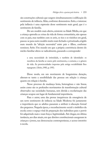 Philippe Ariès: a paixão pela história • 233
são construções culturais que surgem simultaneamente à edificação do
sentimento de infância. Aliás, conforme demonstrou Ariès, o interesse
pela infância é uma expressão desse sentimento mais geral, que é o
sentimento de família.
De um modelo mais aberto, existente na Idade Média, em que
a criança aprendia as coisas da vida de forma comunitária, não apenas
com os pais, mas também com os avós, os tios e os vizinhos em geral,
passou-se para outro modelo muito mais fechado e privatizado,erigido
num mundo da “afeição necessária” entre pais e filhos, conforme
nominou Ariès. Um mundo em que a própria convivência dentro do
núcleo familiar altera-se radicalmente, passando a corresponder
a uma necessidade de intimidade, e também de identidade: os
membros da família se unem pelo sentimento, o costume, e o gênero
de vida. As promiscuidades impostas pela antiga sociabilidade lhes
repugnam. (Ariès, 1981, p. 195).
Desse modo, em um movimento de longuíssima duração,
alteram-se tanto a sensibilidade das pessoas em relação à criança
quanto em relação à família.
Nesse processo de mudança lenta, heterogênea e não linear,
assim como são os profundos movimentos de transformação cultural
observados nas sociedades humanas, sem dúvida a escolarização das
crianças ocupou um lugar de fundamental importância.
Para o autor, uma das provas inequívocas da emergência de
um novo sentimento de infância na Idade Moderna foi justamente
a importância que os adultos passaram a atribuir à educação formal
dos pequenos. Naquela época, o reconhecimento social e simbólico da
escola como o espaço vital de preparação dos indivíduos para o porvir
foi adquirindo mais e mais força e legitimidade. Até chegar, em última
instância, aos dias atuais, em que direitos constitucionais asseguram às
crianças e jovens, nas democracias contemporâneas, o acesso irrestrito
à escola.
 