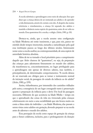 234 • Raquel Discini Campos
A escola substituiu a aprendizagem como meio de educação. Isso quer
dizer que a criança deixou de ser misturada aos adultos e de aprender
a vida diretamente, através do contato com eles. A despeito das muitas
reticências e retardamentos, a criança foi separada dos adultos e
mantida a distância numa espécie de quarentena, antes de ser solta no
mundo. Essa quarentena foi a escola, o colégio. (Ariès, 1981, p. 10).
Destaca-se, ainda, que a escola assume uma configuração
na Idade Moderna até então inexistente, e que, para nós, parece ter
existido desde tempos imemoriais, tamanha a naturalização pela qual
essa instituição passou ao longo dos últimos séculos. Interessante
notar como a escola usufrui,na contemporaneidade,de uma espécie de
autoridade histórica absoluta.
Além de ter se tornado o local prioritário para o cumprimento
daquilo que Ariès chamou de “quarentena”, ou seja, da preparação
das crianças para adentrarem futuramente no mundo dos adultos,
ela transformou-se, concomitantemente, no lugar privilegiado para
a aprendizagem não apenas de diversos saberes, mas também, e
principalmente, de determinados comportamentos. “A escola deixou
de ser reservada aos clérigos para se tornar o instrumento normal
da iniciação social, da passagem do estado da infância ao do adulto”
(Ariès, 1981, p. 159).
Assim, vislumbramos, por intermédio dos caminhos trilhados
pelo autor, a emergência de um lugar consagrado tanto à preservação
quanto à preparação da infância para o devir. Um local de passagem
necessária. Diferente do que acontecia na Idade Média – tempo em
que o aprendizado das coisas da vida era vivenciado pelas crianças
coletivamente em meio a uma sociabilidade que não levava muito em
conta a faixa etária do indivíduo –, na Idade Moderna, elas passam a
serem vistas como adultos em gestação, devendo preparar-se na escola
antes de adentrar o mundo dos adultos.
Essa percepção da escola como espaço de gestação da criança
para o futuro colaborou, inclusive, para o prolongamento da duração
 