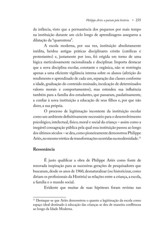 Philippe Ariès: a paixão pela história • 235
da infância, visto que a permanência dos pequenos por mais tempo
na instituição durante um ciclo longo de aprendizagens assegurou a
dilatação da “quarentena”.
A escola moderna, por sua vez, instituição absolutamente
inédita, herdou antigas práticas disciplinares cristãs (católicas e
protestantes) e, justamente por isso, foi erigida em torno de uma
lógica meticulosamente racionalizada e disciplinar. Importa destacar
que a nova disciplina escolar, constante e orgânica, não se restringiu
apenas a uma eficiente vigilância interna sobre os alunos (aferição do
rendimento e aprendizado de cada um,separação das classes conforme
a idade, graduação do conteúdo ensinado, inculcação de determinados
valores morais e comportamentos), mas estendeu sua influência
também para a família dos estudantes, que passaram, paulatinamente,
a confiar à nova instituição a educação de seus filhos e, por que não
dizer, a sua própria.
O processo de legitimação inconteste da instituição escolar
como um ambiente definitivamente necessário para o desenvolvimento
psicológico, intelectual, físico, moral e social da criança – assim como a
inegável consagração pública pela qual essa instituição passou ao longo
dos últimos séculos – se deu,como pioneiramente demonstrou Philippe
Ariès,nomesmovórticedetransformaçõesocorridasnamodernidade.11
Ressonância
É justo qualificar a obra de Philippe Ariès como fonte de
renovada inspiração para as sucessivas gerações de pesquisadores que
buscaram, desde os anos de 1960, desnaturalizar (ou historicizar, como
diriam os profissionais da História) as relações entre a criança,a escola,
a família e o mundo social.
Evidente que muitas de suas hipóteses foram revistas nas
11
Destaque-se que Ariès demonstrou o quanto a legitimação da escola como
espaço ideal destinado à educação das crianças se deu de maneira conflituosa
ao longo da Idade Moderna.
 