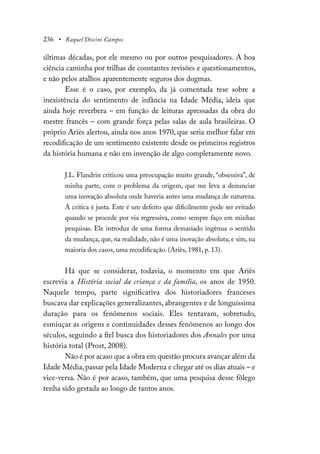 236 • Raquel Discini Campos
últimas décadas, por ele mesmo ou por outros pesquisadores. A boa
ciência caminha por trilhas de constantes revisões e questionamentos,
e não pelos atalhos aparentemente seguros dos dogmas.
Esse é o caso, por exemplo, da já comentada tese sobre a
inexistência do sentimento de infância na Idade Média, ideia que
ainda hoje reverbera – em função de leituras apressadas da obra do
mestre francês – com grande força pelas salas de aula brasileiras. O
próprio Ariès alertou, ainda nos anos 1970, que seria melhor falar em
recodificação de um sentimento existente desde os primeiros registros
da história humana e não em invenção de algo completamente novo.
J.L. Flandrin criticou uma preocupação muito grande, “obsessiva”, de
minha parte, com o problema da origem, que me leva a denunciar
uma inovação absoluta onde haveria antes uma mudança de natureza.
A crítica é justa. Este é um defeito que dificilmente pode ser evitado
quando se procede por via regressiva, como sempre faço em minhas
pesquisas. Ele introduz de uma forma demasiado ingênua o sentido
da mudança, que, na realidade, não é uma inovação absoluta, e sim, na
maioria dos casos, uma recodificação. (Ariès, 1981, p. 13).
Há que se considerar, todavia, o momento em que Ariès
escrevia a História social da criança e da família, os anos de 1950.
Naquele tempo, parte significativa dos historiadores franceses
buscava dar explicações generalizantes, abrangentes e de longuíssima
duração para os fenômenos sociais. Eles tentavam, sobretudo,
esmiuçar as origens e continuidades desses fenômenos ao longo dos
séculos, seguindo a fiel busca dos historiadores dos Annales por uma
história total (Prost, 2008).
Não é por acaso que a obra em questão procura avançar além da
Idade Média,passar pela Idade Moderna e chegar até os dias atuais – e
vice-versa. Não é por acaso, também, que uma pesquisa desse fôlego
tenha sido gestada ao longo de tantos anos.
 