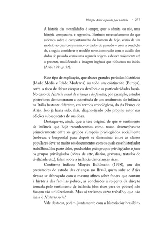 Philippe Ariès: a paixão pela história • 237
A história das mentalidades é sempre, quer o admita ou não, uma
história comparativa e regressiva. Partimos necessariamente do que
sabemos sobre o comportamento do homem de hoje, como de um
modelo ao qual comparamos os dados do passado – com a condição
de, a seguir, considerar o modelo novo, construído com o auxílio dos
dados do passado, como uma segunda origem, e descer novamente até
o presente, modificando a imagem ingênua que tínhamos no início.
(Ariès, 1981, p. 22).
Esse tipo de explicação, que abarca grandes períodos históricos
(Idade Média e Idade Moderna) ou todo um continente (Europa),
corre o risco de deixar escapar os detalhes e as particularidades locais.
No caso de História social da criança e da família, por exemplo, estudos
posteriores demonstraram a ocorrência de um sentimento de infância
na Itália bastante diferente, em termos cronológicos, do da França de
Ariès. Isso já havia sido, aliás, diagnosticado pelo próprio autor nas
edições subsequentes de sua obra.
Destaque-se, ainda, que a tese original de que o sentimento
de infância que hoje reconhecemos como nosso desenvolveu-se
primeiramente entre os grupos europeus privilegiados socialmente
(nobreza e burguesia) para depois se disseminar entre as classes
populares deve-se muito aos documentos com os quais esse historiador
trabalhou.Boa parte deles,produzidos pelos grupos privilegiados e para
os grupos privilegiados (obras de arte, diários, gravuras, tratados de
civilidade etc.), falam sobre a infância das crianças ricas.
Conforme indicou Moysés Kuhlmann (1998), um dos
precursores do estudo das crianças no Brasil, quem sabe se Ariès
tivesse se debruçado com o mesmo afinco sobre fontes que contam
a história das famílias pobres, as conclusões a respeito da direção
tomada pelo sentimento de infância (dos ricos para os pobres) não
fossem tão unidirecionais. Mas aí teríamos outro trabalho, que não
mais o História social.
Vale destacar, porém, juntamente com o historiador brasileiro,
 