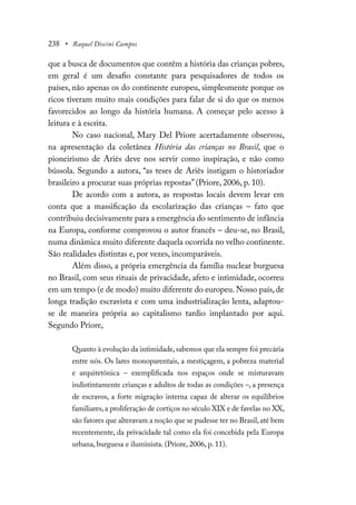 238 • Raquel Discini Campos
que a busca de documentos que contêm a história das crianças pobres,
em geral é um desafio constante para pesquisadores de todos os
países, não apenas os do continente europeu, simplesmente porque os
ricos tiveram muito mais condições para falar de si do que os menos
favorecidos ao longo da história humana. A começar pelo acesso à
leitura e à escrita.
No caso nacional, Mary Del Priore acertadamente observou,
na apresentação da coletânea História das crianças no Brasil, que o
pioneirismo de Ariès deve nos servir como inspiração, e não como
bússola. Segundo a autora, “as teses de Ariès instigam o historiador
brasileiro a procurar suas próprias repostas” (Priore, 2006, p. 10).
De acordo com a autora, as respostas locais devem levar em
conta que a massificação da escolarização das crianças – fato que
contribuiu decisivamente para a emergência do sentimento de infância
na Europa, conforme comprovou o autor francês – deu-se, no Brasil,
numa dinâmica muito diferente daquela ocorrida no velho continente.
São realidades distintas e, por vezes, incomparáveis.
Além disso, a própria emergência da família nuclear burguesa
no Brasil, com seus rituais de privacidade, afeto e intimidade, ocorreu
em um tempo (e de modo) muito diferente do europeu. Nosso país, de
longa tradição escravista e com uma industrialização lenta, adaptou-
se de maneira própria ao capitalismo tardio implantado por aqui.
Segundo Priore,
Quanto à evolução da intimidade,sabemos que ela sempre foi precária
entre nós. Os lares monoparentais, a mestiçagem, a pobreza material
e arquitetônica – exemplificada nos espaços onde se misturavam
indistintamente crianças e adultos de todas as condições –, a presença
de escravos, a forte migração interna capaz de alterar os equilíbrios
familiares,a proliferação de cortiços no século XIX e de favelas no XX,
são fatores que alteravam a noção que se pudesse ter no Brasil,até bem
recentemente, da privacidade tal como ela foi concebida pela Europa
urbana, burguesa e iluminista. (Priore, 2006, p. 11).
 