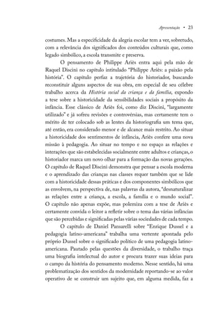 Apresentação • 23
costumes. Mas a especificidade da alegria escolar tem a ver, sobretudo,
com a relevância dos significados dos conteúdos culturais que, como
legado simbólico, a escola transmite e preserva.
O pensamento de Philippe Ariès entra aqui pela mão de
Raquel Discini no capítulo intitulado “Philippe Ariès: a paixão pela
história”. O capítulo perfaz a trajetória do historiador, buscando
reconstituir alguns aspectos de sua obra, em especial de seu célebre
trabalho acerca da História social da criança e da família, expondo
a tese sobre a historicidade da sensibilidades sociais a propósito da
infância. Esse clássico de Ariès foi, como diz Discini, “largamente
utilizado” e já sofreu revisões e controvérsias, mas certamente tem o
mérito de ter colocado sob as lentes da historiografia um tema que,
até então, era considerado menor e de alcance mais restrito. Ao situar
a historicidade dos sentimentos de infância, Ariès confere uma nova
missão à pedagogia. Ao situar no tempo e no espaço as relações e
interações que são estabelecidas socialmente entre adultos e crianças, o
historiador marca um novo olhar para a formação das novas gerações.
O capítulo de Raquel Discini demonstra que pensar a escola moderna
e o aprendizado das crianças nas classes requer também que se lide
com a historicidade dessas práticas e dos componentes simbólicos que
as envolvem, na perspectiva de, nas palavras da autora, “desnaturalizar
as relações entre a criança, a escola, a família e o mundo social”.
O capítulo não apenas expõe, mas polemiza com a tese de Ariès e
certamente convida o leitor a refletir sobre o tema das várias infâncias
que são percebidas e significadas pelas várias sociedades de cada tempo.
O capítulo de Daniel Pansarelli sobre “Enrique Dussel e a
pedagogia latino-americana” trabalha uma vertente apontada pelo
próprio Dussel sobre o significado político de uma pedagogia latino-
americana. Pautado pelas questões da diversidade, o trabalho traça
uma biografia intelectual do autor e procura trazer suas ideias para
o campo da história do pensamento moderno. Nesse sentido, há uma
problematização dos sentidos da modernidade reportando-se ao valor
operativo de se construir um sujeito que, em alguma medida, faz a
 