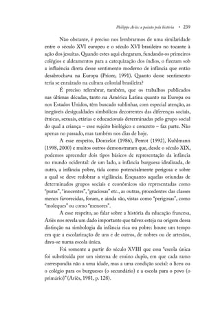 Philippe Ariès: a paixão pela história • 239
Não obstante, é preciso nos lembrarmos de uma similaridade
entre o século XVI europeu e o século XVI brasileiro no tocante à
ação dos jesuítas. Quando estes aqui chegaram, fundando os primeiros
colégios e aldeamentos para a catequização dos índios, o fizeram sob
a influência direta desse sentimento moderno de infância que então
desabrochava na Europa (Priore, 1991). Quanto desse sentimento
teria se enraizado na cultura colonial brasileira?
É preciso relembrar, também, que os trabalhos publicados
nas últimas décadas, tanto na América Latina quanto na Europa ou
nos Estados Unidos, têm buscado sublinhar, com especial atenção, as
inegáveis desigualdades simbólicas decorrentes das diferenças sociais,
étnicas, sexuais, etárias e educacionais determinadas pelo grupo social
do qual a criança – esse sujeito biológico e concreto – faz parte. Não
apenas no passado, mas também nos dias de hoje.
A esse respeito, Donzelot (1986), Perrot (1992), Kuhlmann
(1998, 2000) e muitos outros demonstraram que, desde o século XIX,
podemos apreender dois tipos básicos de representação da infância
no mundo ocidental: de um lado, a infância burguesa idealizada, de
outro, a infância pobre, tida como potencialmente perigosa e sobre
a qual se deve redobrar a vigilância. Enquanto aquelas oriundas de
determinados grupos sociais e econômicos são representadas como
“puras”, “inocentes”, “graciosas” etc., as outras, procedentes das classes
menos favorecidas, foram, e ainda são, vistas como “perigosas”, como
“moleques” ou como “menores”.
A esse respeito, ao falar sobre a história da educação francesa,
Ariès nos revela um dado importante que talvez esteja na origem dessa
distinção na simbologia da infância rica ou pobre: houve um tempo
em que a escolarização de uns e de outros, de nobres ou de artesãos,
dava-se numa escola única.
Foi somente a partir do século XVIII que essa “escola única
foi substituída por um sistema de ensino duplo, em que cada ramo
correspondia não a uma idade, mas a uma condição social: o liceu ou
o colégio para os burgueses (o secundário) e a escola para o povo (o
primário)” (Ariès, 1981, p. 128).
 
