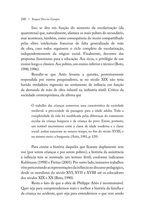 240 • Raquel Discini Campos
Isso se deu em função do aumento da escolarização (da
quarentena) que, naturalmente, afastava os mais pobres do secundário,
mas aconteceu, também, como consequência do receio compartilhado
pelas elites intelectuais francesas de falta generalizada de mão
de obra, caso todos seguissem o ciclo completo de escolarização,
independentemente da origem social. Finalmente, decorreu das
propostas iluministas para a educação. Aos ricos, o privilégio de um
ensino longo e clássico.Aos pobres,um ensino inferior e técnico (Boto,
1990, 1996).
Ressalte-se que Ariès levanta a questão, posteriormente
respondida por outros pesquisadores, se no século XIX não teria
havido verdadeira regressão no sentimento de infância em função
da demanda de mão de obra infantil na indústria têxtil. Crítico da
sociedade contemporânea, ele afirma que
O trabalho das crianças conservou uma característica da sociedade
medieval: a precocidade da passagem para a idade adulta. Toda a
complexidade da vida foi modificada pelas diferenças do tratamento
escolar da criança burguesa e da criança do povo. Existe, portanto,
um notável sincronismo entre a classe de idade moderna e a classe
social: ambas nasceram ao mesmo tempo, no fim do século XVIII, e
no mesmo meio: a burguesia. (Ariès, 1981, p. 129).
Para contar a história daqueles que ficaram duplamente sem
voz (por serem crianças e por serem pobres), a história da assistência
à infância tem se mostrado um terreno fértil, conforme indicaram
Kuhlmann (1998) e Freitas (2001). Por outro lado, inúmeros trabalhos
vêm perscrutando as representações da infância no discurso pedagógico,
desde os moralistas do século XVI, XVII e XVIII até os educadores
dos séculos XIX e XX (Boto, 1990).
Resta o fato de que a obra de Philippe Ariès é incontornável.
Quer seja para compreendermos mais e melhor a história da família e
da criança no ocidente, quer seja para entendermos o que vem sendo
 