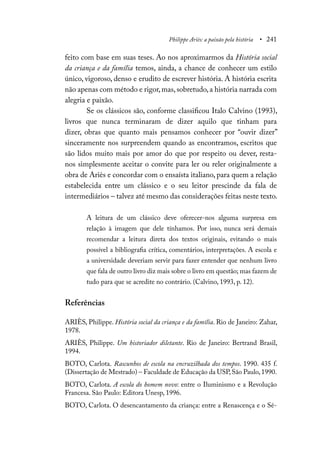 Philippe Ariès: a paixão pela história • 241
feito com base em suas teses. Ao nos aproximarmos da História social
da criança e da família temos, ainda, a chance de conhecer um estilo
único, vigoroso, denso e erudito de escrever história. A história escrita
não apenas com método e rigor,mas,sobretudo,a história narrada com
alegria e paixão.
Se os clássicos são, conforme classificou Italo Calvino (1993),
livros que nunca terminaram de dizer aquilo que tinham para
dizer, obras que quanto mais pensamos conhecer por “ouvir dizer”
sinceramente nos surpreendem quando as encontramos, escritos que
são lidos muito mais por amor do que por respeito ou dever, resta-
nos simplesmente aceitar o convite para ler ou reler originalmente a
obra de Ariès e concordar com o ensaísta italiano, para quem a relação
estabelecida entre um clássico e o seu leitor prescinde da fala de
intermediários – talvez até mesmo das considerações feitas neste texto.
A leitura de um clássico deve oferecer-nos alguma surpresa em
relação à imagem que dele tínhamos. Por isso, nunca será demais
recomendar a leitura direta dos textos originais, evitando o mais
possível a bibliografia crítica, comentários, interpretações. A escola e
a universidade deveriam servir para fazer entender que nenhum livro
que fala de outro livro diz mais sobre o livro em questão; mas fazem de
tudo para que se acredite no contrário. (Calvino, 1993, p. 12).
Referências
ARIÈS, Philippe. História social da criança e da família. Rio de Janeiro: Zahar,
1978.
ARIÈS, Philippe. Um historiador diletante. Rio de Janeiro: Bertrand Brasil,
1994.
BOTO, Carlota. Rascunhos de escola na encruzilhada dos tempos. 1990. 435 f.
(Dissertação de Mestrado) – Faculdade de Educação da USP,São Paulo,1990.
BOTO, Carlota. A escola do homem novo: entre o Iluminismo e a Revolução
Francesa. São Paulo: Editora Unesp, 1996.
BOTO, Carlota. O desencantamento da criança: entre a Renascença e o Sé-
 