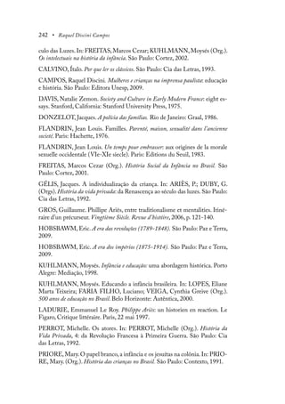 242 • Raquel Discini Campos
culo das Luzes.In: FREITAS,Marcos Cezar; KUHLMANN,Moysés (Org.).
Os intelectuais na história da infância. São Paulo: Cortez, 2002.
CALVINO, Ítalo. Por que ler os clássicos. São Paulo: Cia das Letras, 1993.
CAMPOS, Raquel Discini. Mulheres e crianças na imprensa paulista: educação
e história. São Paulo: Editora Unesp, 2009.
DAVIS, Natalie Zemon. Society and Culture in Early Modern France: eight es-
says. Stanford, California: Stanford University Press, 1975.
DONZELOT, Jacques. A polícia das famílias. Rio de Janeiro: Graal, 1986.
FLANDRIN, Jean Louis. Familles. Parenté, maison, sexualité dans l’ancienne
societé. Paris: Hachette, 1976.
FLANDRIN, Jean Louis. Un temps pour embrasser: aux origines de la morale
sexuelle occidentale (VIe-XIe siecle). Paris: Editions du Seuil, 1983.
FREITAS, Marcos Cezar (Org.). História Social da Infância no Brasil. São
Paulo: Cortez, 2001.
GÉLIS, Jacques. A individualização da criança. In: ARIÈS, P.; DUBY, G.
(Orgs).História da vida privada: da Renascença ao século das luzes.São Paulo:
Cia das Letras, 1992.
GROS, Guillaume. Phillipe Ariès, entre traditionalisme et mentalities. Itiné-
raire d’un précurseur. Vingtième Siècle. Revue d’históire, 2006, p. 121-140.
HOBSBAWM, Eric. A era das revoluções (1789-1848). São Paulo: Paz e Terra,
2009.
HOBSBAWM, Eric. A era dos impérios (1875-1914). São Paulo: Paz e Terra,
2009.
KUHLMANN, Moysés. Infância e educação: uma abordagem histórica. Porto
Alegre: Mediação, 1998.
KUHLMANN, Moysés. Educando a infância brasileira. In: LOPES, Eliane
Marta Teixeira; FARIA FILHO, Luciano; VEIGA, Cynthia Greive (Org.).
500 anos de educação no Brasil. Belo Horizonte: Autêntica, 2000.
LADURIE, Emmanuel Le Roy. Philippe Ariès: un historien en reaction. Le
Figaro, Critique littéraire. Paris, 22 mai 1997.
PERROT, Michelle. Os atores. In: PERROT, Michelle (Org.). História da
Vida Privada, 4: da Revolução Francesa à Primeira Guerra. São Paulo: Cia
das Letras, 1992.
PRIORE,Mary.O papel branco,a infância e os jesuítas na colônia.In: PRIO-
RE, Mary. (Org.). História das crianças no Brasil. São Paulo: Contexto, 1991.
 