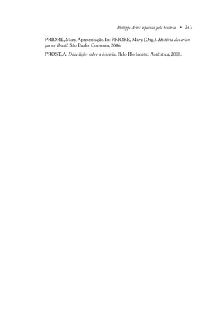 Philippe Ariès: a paixão pela história • 243
PRIORE, Mary. Apresentação. In: PRIORE, Mary. (Org.). História das crian-
ças no Brasil. São Paulo: Contexto, 2006.
PROST, A. Doze lições sobre a história. Belo Horizonte: Autêntica, 2008.
 