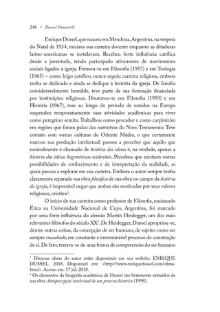 246 • Daniel Pansarelli
Enrique Dussel,que nasceu em Mendoza,Argentina,na véspera
do Natal de 1934, iniciava sua carreira docente enquanto as ditaduras
latino-americanas se instalavam. Recebeu forte influência católica
desde a juventude, tendo participado ativamente de movimentos
sociais ligados à igreja. Formou-se em Filosofia (1957) e em Teologia
(1965) – como leigo católico, nunca seguiu carreira religiosa, embora
tenha se dedicado e ainda se dedique à história da igreja. De família
consideravelmente humilde, teve parte de sua formação financiada
por instituições religiosas. Doutorou-se em Filosofia (1959) e em
História (1967), mas ao longo do período de estudos na Europa
suspendeu temporariamente suas atividades acadêmicas para viver
como peregrino semita. Trabalhou como pescador e como carpinteiro
em regiões que foram palco das narrativas do Novo Testamento. Teve
contato com outras culturas do Oriente Médio, o que certamente
marcou sua produção intelectual: passou a perceber que aquilo que
normalmente é chamado de história das ideias é, na verdade, apenas a
história das ideias hegemônicas ocidentais. Percebeu que existiam outras
possibilidades de conhecimento e de interpretação da realidade, as
quais passou a explorar em sua carreira. Embora o autor sempre tenha
claramente separado sua obra filosófica de sua obra no campo da história
da igreja, é impossível negar que ambas são motivadas por seus valores
religiosos, cristãos1
.
O início de sua carreira como professor de Filosofia, ensinando
Ética na Universidade Nacional de Cuyo, Argentina, foi marcado
por uma forte influência do alemão Martin Heidegger, um dos mais
relevantes filósofos do século XX2
.De Heidegger,Dussel apropriou-se,
dentre outras coisas, da concepção de ser humano, de sujeito como ser
sempre inacabado, em constante e interminável processo de construção
de si.De fato,tratava-se de uma forma de compreensão do ser humano
1
Diversas obras do autor estão disponíveis em seu website: ENRIQUE
DUSSEL. 2018. Disponível em: <http://www.enriquedussel.com/obras.
html>. Acesso em: 17 jul. 2018.
2
Os elementos da biografia acadêmica de Dussel são livremente extraídos de
sua obra Autopercepção intelectual de um processo histórico (1998).
 