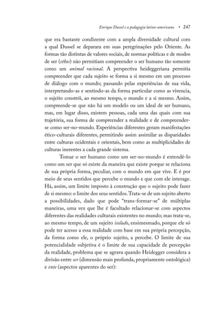 Enrique Dussel e a pedagogia latino-americana • 247
que era bastante condizente com a ampla diversidade cultural com
a qual Dussel se deparara em suas peregrinações pelo Oriente. As
formas tão distintas de valores sociais, de normas políticas e de modos
de ser (ethos) não permitiam compreender o ser humano tão somente
como um animal racional. A perspectiva heideggeriana permitia
compreender que cada sujeito se forma a si mesmo em um processo
de diálogo com o mundo; passando pelas experiências de sua vida,
interpretando-as e sentindo-as da forma particular como as vivencia,
o sujeito constrói, ao mesmo tempo, o mundo e a si mesmo. Assim,
compreende-se que não há um modelo ou um ideal de ser humano,
mas, em lugar disso, existem pessoas, cada uma das quais com sua
trajetória, sua forma de compreender a realidade e de compreender-
se como ser-no-mundo. Experiências diferentes geram manifestações
ético-culturais diferentes, permitindo assim assimilar as disparidades
entre culturas ocidentais e orientais, bem como as multiplicidades de
culturas inerentes a cada grande sistema.
Tomar o ser humano como um ser-no-mundo é entendê-lo
como um ser que só existe da maneira que existe porque se relaciona
de sua própria forma, peculiar, com o mundo em que vive. E é por
meio de seus sentidos que percebe o mundo e que com ele interage.
Há, assim, um limite imposto à construção que o sujeito pode fazer
de si mesmo: o limite dos seus sentidos.Trata-se de um sujeito aberto
a possibilidades, dado que pode “trans-formar-se” de múltiplas
maneiras, uma vez que lhe é facultado relacionar-se com aspectos
diferentes das realidades culturais existentes no mundo; mas trata-se,
ao mesmo tempo, de um sujeito isolado, ensimesmado, porque ele só
pode ter acesso a essa realidade com base em sua própria percepção,
da forma como ele, o próprio sujeito, a percebe. O limite de sua
potencialidade subjetiva é o limite de sua capacidade de percepção
da realidade, problema que se agrava quando Heidegger considera a
divisão entre ser (dimensão mais profunda, propriamente ontológica)
e ente (aspectos aparentes do ser):
 