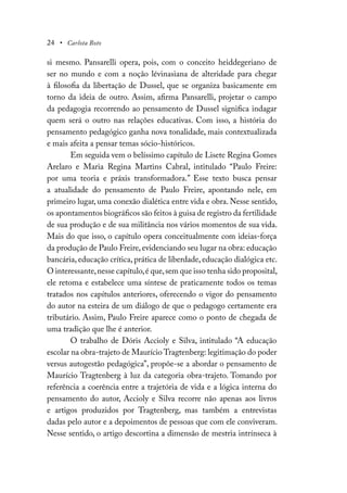 24 • Carlota Boto
si mesmo. Pansarelli opera, pois, com o conceito heiddegeriano de
ser no mundo e com a noção lévinasiana de alteridade para chegar
à filosofia da libertação de Dussel, que se organiza basicamente em
torno da ideia de outro. Assim, afirma Pansarelli, projetar o campo
da pedagogia recorrendo ao pensamento de Dussel significa indagar
quem será o outro nas relações educativas. Com isso, a história do
pensamento pedagógico ganha nova tonalidade, mais contextualizada
e mais afeita a pensar temas sócio-históricos.
Em seguida vem o belíssimo capítulo de Lisete Regina Gomes
Arelaro e Maria Regina Martins Cabral, intitulado “Paulo Freire:
por uma teoria e práxis transformadora.” Esse texto busca pensar
a atualidade do pensamento de Paulo Freire, apontando nele, em
primeiro lugar, uma conexão dialética entre vida e obra. Nesse sentido,
os apontamentos biográficos são feitos à guisa de registro da fertilidade
de sua produção e de sua militância nos vários momentos de sua vida.
Mais do que isso, o capítulo opera conceitualmente com ideias-força
da produção de Paulo Freire, evidenciando seu lugar na obra: educação
bancária, educação crítica, prática de liberdade, educação dialógica etc.
O interessante,nesse capítulo,é que,sem que isso tenha sido proposital,
ele retoma e estabelece uma síntese de praticamente todos os temas
tratados nos capítulos anteriores, oferecendo o vigor do pensamento
do autor na esteira de um diálogo de que o pedagogo certamente era
tributário. Assim, Paulo Freire aparece como o ponto de chegada de
uma tradição que lhe é anterior.
O trabalho de Dóris Accioly e Silva, intitulado “A educação
escolar na obra-trajeto de Maurício Tragtenberg: legitimação do poder
versus autogestão pedagógica”, propõe-se a abordar o pensamento de
Maurício Tragtenberg à luz da categoria obra-trajeto. Tomando por
referência a coerência entre a trajetória de vida e a lógica interna do
pensamento do autor, Accioly e Silva recorre não apenas aos livros
e artigos produzidos por Tragtenberg, mas também a entrevistas
dadas pelo autor e a depoimentos de pessoas que com ele conviveram.
Nesse sentido, o artigo descortina a dimensão de mestria intrínseca à
 